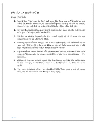 pg. 112
BÀI TẬP MA THUẬT SỐ 24
Chiếc Đũa Thần
1. Đếm Những Phúc Lành: lập danh sách mười điều được ban ơn. Viết ra tại sao bạn
lại biết ơn. Đọc lại danh sách, và vào cuối mỗi phúc lành hãy nói cảm ơn, cảm ơn,
cảm ơn, và cảm nhận biết ơn nhiều nhất có thể cho những phúc lành này.
2. Hãy chọn ba người mà bạn quan tâm và người mà bạn muốn giúp họ có thêm sức
khỏe, giàu có và hạnh phúc, hay là cả ba.
3. Nếu bạn có, hãy thu thập một tấm ảnh của mỗi người, và giữ nó trước mặt bạn
trong khi làm bài tập Chiếc Đũa Thần.
4. Với từng người mỗi lần, hãy giữ tấm ảnh của họ trong tay bạn. Nhắm mắt lại và
trong một phút hãy hình dung sức khỏe, sự giàu có, hoặc hạnh phúc của họ đã
được phục hồi hoàn toàn, và bạn đang nhận được tin này.
5. Hãy mở mắt ra, và với tấm ảnh vẫn còn trong tay, hãy nói từ ma thuật một cách
chậm rãi: “Cảm ơn, cảm ơn, cảm ơn cho sức khỏe, sự giàu có, và hạnh phúc của tên
người đó .”
6. Khi bạn đã làm xong với một người, hãy chuyển sang người kế tiếp, và làm theo
hai bước tương tự cho tới khi bạn hoàn thành bài tập Chiếc Đũa Thần cho cả ba
người.
7. Ngay trước khi đi ngủ tối nay, hãy nắm Hòn Đá Ma Thuật trong tay, và nói từ ma
thuật, cảm ơn, cho điều tốt nhất đã xảy ra trong ngày.
 