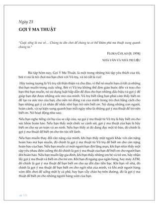 pg. 113
Ngày 25
GỢI Ý MA THUẬT
“Cuộc sống là vui vẻ… Chúng ta cần chơi để chúng ta có thể khám phá ma thuật xung quanh
chúng ta.”
FLORA COLAO (B. 1954)
NHÀ VĂN VÀ NHÀ TRỊ LIỆU
Bài tập hôm nay, Gợi Ý Ma Thuật, là một trong những bài tập yêu thích của tôi,
bởi vì nó là trò chơi mà bạn chơi với Vũ trụ, và nó rất là vui!
Hãy tưởng tượng là Vũ trụ rất thân thiện và chu đáo, vì thế nó muốn bạn có tất cả những
thứ bạn muốn trong cuộc sống. Bởi vì Vũ trụ không thể đơn giản bước đến và trao cho
bạn thứ bạn muốn, nó sử dụng luật hấp dẫn để đưa cho bạn những dấu hiệu và gợi ý để
giúp bạn đạt được những ước mơ của mình. Vũ trụ biết rằng bạn phải cảm thấy biết ơn
để tạo ra ước mơ của bạn, cho nên nó đóng vai của mình trong trò chơi bằng cách cho
bạn những gợi ý cá nhân để nhắc nhở bạn trở nên biết ơn. Nó dùng những con người,
hoàn cảnh, và sự kiện xung quanh bạn mỗi ngày như là những gợi ý ma thuật để trở nên
biết ơn. Nó hoạt động như sau:
Nếu bạn nghe tiếng còi hụ của xe cấp cứu, sự gợi ý ma thuật từ Vũ trụ là hãy biết ơn cho
sức khỏe hoàn hảo. Nếu bạn thấy một chiếc xe cảnh sát, gợi ý ma thuật của bạn là hãy
biết ơn cho sự an toàn và an ninh. Nếu bạn thấy ai đó đang đọc một tờ báo, đó chính là
gợi ý ma thuật để biết ơn cho tin tức tốt lành.
Nếu bạn muốn thay đổi cân nặng của mình, khi bạn thấy một người khác với cân nặng
hoàn hảo mà bạn muốn, đó chính là gợi ý ma thuật từ Vũ trụ để biết ơn cho cân nặng
hoàn hảo của bạn. Nếu bạn muốn có một người bạn đời lãng mạn, khi bạn nhìn thấy một
cặp yêu nhau điên cuồng thì đó chính là gợi ý ma thuật của bạn để biết ơn cho người bạn
đời hoàn hảo. Nếu bạn muốn lập gia đình, khi bạn thấy những em bé và trẻ em, hãy nhận
lấy gợi ý ma thuật và biết ơn cho trẻ em. Khi bạn đi ngang qua ngân hàng, hay máy ATM,
đó chính là gợi ý ma thuật để bạn biết ơn cho sự dồi dào tiền bạc. Khi bạn về nhà, đó
chính là gợi ý ma thuật để bạn biết ơn cho ngôi nhà của mình, và khi một người hàng
xóm đến chơi để uống một ly cà phê, hay bạn vẫy chào họ trên đường, đó là gợi ý ma
thuật để biết ơn cho những người hàng xóm của bạn.
 