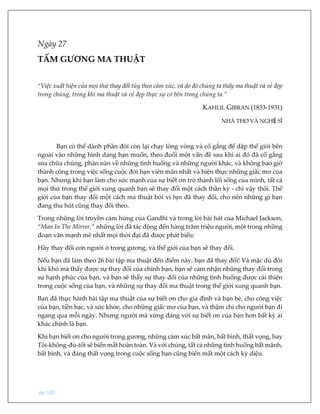 pg. 120
Ngày 27
TẤM GƯƠNG MA THUẬT
“Việc xuất hiện của mọi thứ thay đổi tùy theo cảm xúc, và do đó chúng ta thấy ma thuật và vẻ đẹp
trong chúng, trong khi ma thuật và vẻ đẹp thực sự có bên trong chúng ta.”
KAHLIL GIBRAN (1833-1931)
NHÀ THƠ VÀ NGHỆ SĨ
Bạn có thể dành phần đời còn lại chạy lòng vòng và cố gắng để dập thế giới bên
ngoài vào những hình dạng bạn muốn, theo đuổi một vấn đề sau khi ai đó đã cố gắng
sửa chữa chúng, phàn nàn về những tình huống và những người khác, và không bao giờ
thành công trong việc sống cuộc đời bạn viên mãn nhất và hiện thực những giấc mơ của
bạn. Nhưng khi bạn làm cho sức mạnh của sự biết ơn trở thành lối sống của mình, tất cả
mọi thứ trong thế giới xung quanh bạn sẽ thay đổi một cách thần kỳ - chỉ vậy thôi. Thế
giới của bạn thay đổi một cách ma thuật bởi vì bạn đã thay đổi, cho nên những gì bạn
đang thu hút cũng thay đổi theo.
Trong những lời truyền cảm hứng của Gandhi và trong lời bài hát của Michael Jackson,
“Man In The Mirror,” những lời đã tác động đến hàng trăm triệu người, một trong những
đoạn văn mạnh mẽ nhất mọi thời đại đã được phát biểu:
Hãy thay đổi con người ở trong gương, và thế giới của bạn sẽ thay đổi.
Nếu bạn đã làm theo 26 bài tập ma thuật đến điểm này, bạn đã thay đổi! Và mặc dù đôi
khi khó mà thấy được sự thay đổi của chính bạn, bạn sẽ cảm nhận những thay đổi trong
sự hạnh phúc của bạn, và bạn sẽ thấy sự thay đổi của những tình huống được cải thiện
trong cuộc sống của bạn, và những sự thay đổi ma thuật trong thế giới xung quanh bạn.
Bạn đã thực hành bài tập ma thuật của sự biết ơn cho gia đình và bạn bè, cho công việc
của bạn, tiền bạc, và sức khỏe, cho những giấc mơ của bạn, và thậm chí cho người bạn đi
ngang qua mỗi ngày. Nhưng người mà xứng đáng với sự biết ơn của bạn hơn bất kỳ ai
khác chính là bạn.
Khi bạn biết ơn cho người trong gương, những cảm xúc bất mãn, bất bình, thất vọng, hay
Tôi-không-đủ-tốt sẽ biến mất hoàn toàn. Và với chúng, tất cả những tình huống bất mãnh,
bất bình, và đáng thất vọng trong cuộc sống bạn cũng biến mất một cách kỳ diệu.
 