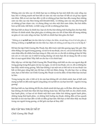 pg. 121
Những cảm xúc tiêu cực về chính bạn tạo ra những tác hại mới nhất cho cuộc sống của
bạn, bởi vì chúng mạnh mẽ hơn bất cứ cảm xúc nào của bạn về bất cứ cái gì hay người
nào khác. Bất cứ nơi nào bạn đến và tất cả những gì bạn làm bạn đều mang theo những
cảm xúc tiêu cực này theo trong mỗi khoảnh khắc, và những cảm xúc này phá hỏng tất
cả những gì bạn chạm vào, và chúng đóng vai như một thỏi nam châm, thu hút nhiều
hơn sự bất mãn, bất bình, và thất vọng với tất cả những gì bạn làm.
Khi bạn biết ơn được là chính bạn, bạn sẽ chỉ thu hút những tình huống làm cho bạn thấy
tốt hơn về chính mình. Bạn phải giàu có những cảm xúc tốt về bản thân để mang những
sự giàu có vào cuộc sống của bạn. Sự biết ơn chính bạn làm giàu cho bạn!
“Những ai có sự biết ơn (cho bản thân họ) sẽ được cho thêm, và anh hay cô ta sẽ trở nên giàu có.
Những ai không có sự biết ơn (cho bản thân họ), thậm chí những gì anh hay cô ta có sẽ bị lấy đi.”
Để làm bài tập Chiếc Gương Ma Thuật, hãy đến trước một tấm gương ngay bây giờ. Hãy
nhìn thẳng vào người trong gương, và nói to từ ma thuật, cảm ơn, với cả trái tim bạn. Hãy
cảm nhận điều đó nhiều hơn bạn từng có. Hãy nói cảm ơn cho tất cả những gì bạn là! Hãy
nói cảm ơn với cảm xúc ít nhất là tương đương với mức bạn đã sử dụng cho tất cả mọi
thứ và mọi người khác! Hãy biết ơn cho bạn vì là chính bạn!
Hãy tiếp tục với bài tập Chiếc Gương Ma Thuật bằng cách biết ơn cho con người đẹp đẽ
trong gương trong thời gian còn lại của ngày, và nói từ ma thuật, cảm ơn, tất cả những lúc
bạn thấy mình trong gương. Nếu bạn không ở tại một nơi có thể nói to từ ma thuật vào
bất cứ thời gian riêng biệt nào thì bạn có thể nói thầm chúng. Và nếu bạn thực sự dũng
cảm, bạn có thể nhìn vào Chiếc Gương Ma Thuật và nói ba điều về bản thân bạn mà bạn
tự hào.
Trong tương lai, nếu vì bất cứ lý do nào bạn không tốt với chính mình, bạn sẽ biết cách
mang sự biết ơn đến một người xứng đáng với sự biết ơn của bạn hơn hết – người ở trong
gương!
Khi bạn biết ơn, bạn không đổ lỗi cho chính mình khi bạn gây ra lỗi lầm. Khi bạn biết ơn,
bạn không chỉ trích bản thân khi bạn không hoàn hảo. Khi bạn biết ơn cho chính mình,
bạn hạnh phúc, và bạn sẽ trở thành một thỏi nam châm hút những người hạnh phúc,
những trạng thái hạnh phúc, và những tình huống ma thuật, những điều sẽ bao quanh
bạn bất cứ nơi nào bạn đến và bất cứ điều gì bạn làm. Khi bạn có thể nhìn thấy ma thuật
trong con người trong gương, cả thế giới của bạn sẽ thay đổi!
BÀI TẬP MA THUẬT SỐ 27
Chiếc Gương Ma Thuật
 