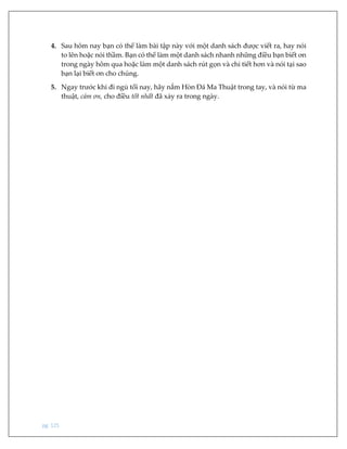 pg. 125
4. Sau hôm nay bạn có thể làm bài tập này với một danh sách được viết ra, hay nói
to lên hoặc nói thầm. Bạn có thể làm một danh sách nhanh những điều bạn biết ơn
trong ngày hôm qua hoặc làm một danh sách rút gọn và chi tiết hơn và nói tại sao
bạn lại biết ơn cho chúng.
5. Ngay trước khi đi ngủ tối nay, hãy nắm Hòn Đá Ma Thuật trong tay, và nói từ ma
thuật, cảm ơn, cho điều tốt nhất đã xảy ra trong ngày.
 