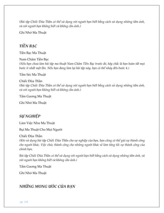 pg. 128
(Bài tập Chiếc Đũa Thần có thể sử dụng với người bạn biết bằng cách sử dụng những tấm ảnh,
và với người bạn không biết và không cần ảnh.)
Ghi Nhớ Ma Thuật
TIỀN BẠC
Tiền Bạc Ma Thuật
Nam Châm Tiền Bạc
(Nếu bạn chưa làm bài tập ma thuật Nam Châm Tiền Bạc trước đó, hãy chắc là bạn hoàn tất mọi
bước ít nhất một lần. Nếu bạn đang làm lại bài tập này, bạn có thể nhảy đến bước 4.)
Tấm Séc Ma Thuật
Chiếc Đũa Thần
(Bài tập Chiếc Đũa Thần có thể sử dụng với người bạn biết bằng cách sử dụng những tấm ảnh,
và với người bạn không biết và không cần ảnh.)
Tấm Gương Ma Thuật
Ghi Nhớ Ma Thuật
SỰ NGHIỆP
Làm Việc Như Ma Thuật
Bụi Ma Thuật Cho Mọi Người
Chiếc Đũa Thần
(Khi sử dụng bài tập Chiếc Đũa Thần cho sự nghiệp của bạn, bạn cũng có thể gửi sự thành công
cho người khác. Việc chúc thành công cho những người khác sẽ làm tăng tốc sự thành công của
chính bạn.
Bài tập Chiếc Đũa Thần có thể sử dụng với người bạn biết bằng cách sử dụng những tấm ảnh, và
với người bạn không biết và không cần ảnh.)
Tấm Gương Ma Thuật
Ghi Nhớ Ma Thuật
NHỮNG MONG ƯỚC CỦA BẠN
 