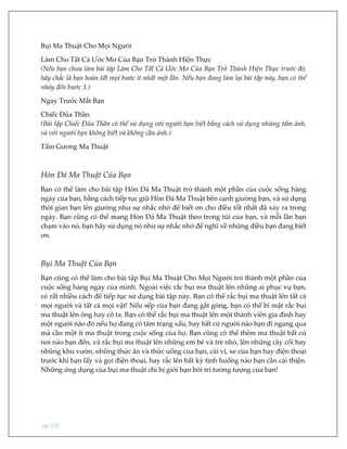 pg. 129
Bụi Ma Thuật Cho Mọi Người
Làm Cho Tất Cả Ước Mơ Của Bạn Trở Thành Hiện Thực
(Nếu bạn chưa làm bài tập Làm Cho Tất Cả Ước Mơ Của Bạn Trở Thành Hiện Thực trước đó,
hãy chắc là bạn hoàn tất mọi bước ít nhất một lần. Nếu bạn đang làm lại bài tập này, bạn có thể
nhảy đến bước 3.)
Ngay Trước Mắt Bạn
Chiếc Đũa Thần
(Bài tập Chiếc Đũa Thần có thể sử dụng với người bạn biết bằng cách sử dụng những tấm ảnh,
và với người bạn không biết và không cần ảnh.)
Tấm Gương Ma Thuật
Hòn Đá Ma Thuật Của Bạn
Bạn có thể làm cho bài tập Hòn Đá Ma Thuật trở thành một phần của cuộc sống hàng
ngày của bạn, bằng cách tiếp tục giữ Hòn Đá Ma Thuật bên cạnh giường bạn, và sử dụng
thời gian bạn lên giường như sự nhắc nhở để biết ơn cho điều tốt nhất đã xảy ra trong
ngày. Bạn cũng có thể mang Hòn Đá Ma Thuật theo trong túi của bạn, và mỗi lần bạn
chạm vào nó, bạn hãy sử dụng nó như sự nhắc nhở để nghĩ về những điều bạn đang biết
ơn.
Bụi Ma Thuật Của Bạn
Bạn cũng có thể làm cho bài tập Bụi Ma Thuật Cho Mọi Người trở thành một phần của
cuộc sống hàng ngày của mình. Ngoài việc rắc bụi ma thuật lên những ai phục vụ bạn,
có rất nhiều cách để tiếp tục sử dụng bài tập này. Bạn có thể rắc bụi ma thuật lên tất cả
mọi người và tất cả mọi vật! Nếu sếp của bạn đang gắt gỏng, bạn có thể bí mật rắc bụi
ma thuật lên ông hay cô ta. Bạn có thể rắc bụi ma thuật lên một thành viên gia đình hay
một người nào đó nếu họ đang có tâm trạng xấu, hay bất cứ người nào bạn đi ngang qua
mà cần một ít ma thuật trong cuộc sống của họ. Bạn cũng có thể thêm ma thuật bất cứ
nơi nào bạn đến, và rắc bụi ma thuật lên những em bé và trẻ nhỏ, lên những cây cối hay
những khu vườn, những thức ăn và thức uống của bạn, cái ví, xe của bạn hay điện thoại
trước khi bạn lấy và gọi điện thoại, hay rắc lên bất kỳ tình huống nào bạn cần cải thiện.
Những ứng dụng của bụi ma thuật chỉ bị giới hạn bởi trí tưởng tượng của bạn!
 