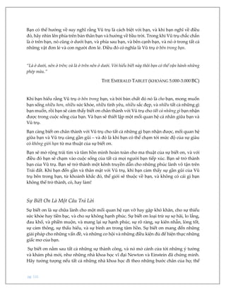 pg. 131
Bạn có thể hướng về suy nghĩ rằng Vũ trụ là cách biệt với bạn, và khi bạn nghĩ về điều
đó, hãy nhìn lên phía trên bản thân bạn và hướng về bầu trời. Trong khi Vũ trụ chắc chắn
là ở trên bạn, nó cũng ở dưới bạn, và phía sau bạn, và bên cạnh bạn, và nó ở trong tất cả
những vật đơn lẻ và con người đơn lẻ. Điều đó có nghĩa là Vũ trụ ở bên trong bạn.
“Là ở dưới, nên ở trên; và là ở trên nên ở dưới. Với hiểu biết này thôi bạn có thể vận hành những
phép màu.”
THE EMERALD TABLET (KHOẢNG 5.000-3.000 BC)
Khi bạn hiểu rằng Vũ trụ ở bên trong bạn, và bởi bản chất đó nó là cho bạn, mong muốn
bạn sống nhiều hơn, nhiều sức khỏe, nhiều tình yêu, nhiều sắc đẹp, và nhiều tất cả những gì
bạn muốn, rồi bạn sẽ cảm thấy biết ơn chân thành với Vũ trụ cho tất cả những gì bạn nhận
được trong cuộc sống của bạn. Và bạn sẽ thiết lập một mối quan hệ cá nhân giữa bạn và
Vũ trụ.
Bạn càng biết ơn chân thành với Vũ trụ cho tất cả những gì bạn nhận được, mối quan hệ
giữa bạn và Vũ trụ càng gần gũi – và đó là khi bạn có thể chạm tới mức độ của sự giàu
có không giới hạn từ ma thuật của sự biết ơn.
Bạn sẽ mở rộng trái tim và tâm hồn mình hoàn toàn cho ma thuật của sự biết ơn, và với
điều đó bạn sẽ chạm vào cuộc sống của tất cả mọi người bạn tiếp xúc. Bạn sẽ trở thành
bạn của Vũ trụ. Bạn sẽ trở thành một kênh truyền dẫn cho những phúc lành vô tận trên
Trái đất. Khi bạn đến gần và thân mật với Vũ trụ, khi bạn cảm thấy sự gần gũi của Vũ
trụ bên trong bạn, từ khoảnh khắc đó, thế giới sẽ thuộc về bạn, và không có cái gì bạn
không thể trở thành, có, hay làm!
Sự Biết Ơn Là Một Câu Trả Lời
Sự biết ơn là sự chữa lành cho một mối quan hệ rạn vỡ hay gặp khó khăn, cho sự thiếu
sức khỏe hay tiền bạc, và cho sự không hạnh phúc. Sự biết ơn loại trừ sự sợ hãi, lo lắng,
đau khổ, và phiền muộn, và mang lại sự hạnh phúc, sự rõ ràng, sự kiên nhẫn, lòng tốt,
sự cảm thông, sự thấu hiểu, và sự bình an trong tâm hồn. Sự biết ơn mang đến những
giải pháp cho những vấn đề, và những cơ hội và những điều kiện đủ để hiện thực những
giấc mơ của bạn.
Sự biết ơn nằm sau tất cả những sự thành công, và nó mở cánh cửa tới những ý tưởng
và khám phá mới, như những nhà khoa học vĩ đại Newton và Einstein đã chứng minh.
Hãy tưởng tượng nếu tất cả những nhà khoa học đi theo những bước chân của họ; thế
 