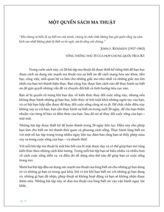 pg. 16
MỘT QUYỂN SÁCH MA THUẬT
“Khi chúng ta biểu lộ sự biết ơn của mình, chúng ta chắc chắc không bao giờ quên rằng sự cảm
kích cao nhất không phải là thốt ra từ ngữ, mà là sống với chúng.”
JOHN F. KENNEDY (1917–1963)
TỔNG THỐNG THỨ 35 CỦA HỢP CHỦNG QUỐC HOA KỲ
Trong cuốn sách này, có 28 bài tập ma thuật đã được thiết kế riêng biệt để bạn học
được cách sử dụng sức mạnh ma thuật của sự biết ơn để cách mạng hóa sức khỏe, tiền
bạc, công việc, mối quan hệ và làm cho những giấc mơ nhỏ nhất và những giấc mơ lớn
nhất của bạn trở thành hiện thực. Bạn cũng học được làm cách nào để thực hành sự biết
ơn để giải quyết những vấn đề và chuyển đổi bất cứ tình huống tiêu cực nào.
Bạn sẽ bị quyến rũ trong khi bạn đọc về kiến thức thay đổi cuộc sống này, nhưng nếu
không thực hành những gì bạn học, kiến thức sẽ trôi tuột khỏi những ngón tay của bạn,
và cơ hội bạn hấp dẫn được để thay đổi cuộc sống cũng sẽ ra đi. Để chắc chắn điều này
không xảy ra với bạn, bạn cần thực hành sự biết ơn trong suốt 28 ngày, để cho bạn thấm
nhuần vào từng tế bào và tiềm thức của bạn. Sau đó nó sẽ thay đổi cuộc sống của bạn –
mãi mãi.
Những bài tập được thiết kế để hoàn thành trong 28 ngày liên tục. Điều này cho phép
bạn làm cho biết ơn trở thành thói quen và phương cách sống. Thực hành lòng biết ơn
với một nỗ lực tập trung trong nhiều ngày liên tục đảm bảo rằng bạn sẽ thấy phép màu
xảy ra trong cuộc sống của bạn – và nhanh thôi!
Với mỗi bài tập ma thuật là một bảo bối của bí mật được dạy và có thể giúp bạn mở rộng
kiến thức theo những cách khó lường. Trong mỗi bài tập bạn sẽ hiểu nhiều và nhiều hơn
về cách cuộc sống diễn ra, và điều đó dễ dàng như thế nào để giúp bạn có cuộc sống
trong mơ.
Mười hai bài tập đầu sử dụng sức mạnh ma thuật của lòng biết ơn cho những gì bạn đang
có và những gì bạn có trong quá khứ, bởi vì trừ khi bạn biết ơn với những gì bạn đang
có, những gì bạn đã nhận, phép thuật sẽ không hoạt động và bạn sẽ không nhận được
thêm nữa. Những bài tập này sẽ đưa ma thuật của lòng biết ơn vào vận hành ngay tức
khắc.
 