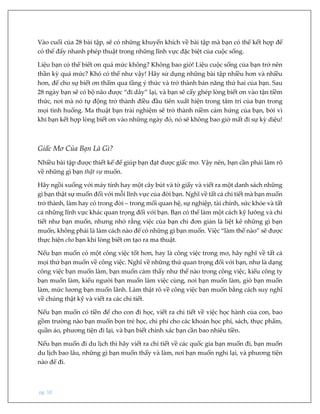 pg. 18
Vào cuối của 28 bài tập, sẽ có những khuyến khích về bài tập mà bạn có thể kết hợp để
có thể đẩy nhanh phép thuật trong những lĩnh vực đặc biệt của cuộc sống.
Liệu bạn có thể biết ơn quá mức không? Không bao giờ! Liệu cuộc sống của bạn trở nên
thần kỳ quá mức? Khó có thể như vậy! Hãy sử dụng những bài tập nhiều hơn và nhiều
hơn, để cho sự biết ơn thấm qua tầng ý thức và trở thành bản năng thứ hai của bạn. Sau
28 ngày bạn sẽ có bộ não được “đi dây” lại, và bạn sẽ cấy ghép lòng biết ơn vào tận tiềm
thức, nơi mà nó tự động trở thành điều đầu tiên xuất hiện trong tâm trí của bạn trong
mọi tình huống. Ma thuật bạn trải nghiệm sẽ trở thành niềm cảm hứng của bạn, bởi vì
khi bạn kết hợp lòng biết ơn vào những ngày đó, nó sẽ không bao giờ mất đi sự kỳ diệu!
Giấc Mơ Của Bạn Là Gì?
Nhiều bài tập được thiết kế để giúp bạn đạt được giấc mơ. Vậy nên, bạn cần phải làm rõ
về những gì bạn thật sự muốn.
Hãy ngồi xuống với máy tính hay một cây bút và tờ giấy và viết ra một danh sách những
gì bạn thật sự muốn đối với mỗi lĩnh vực của đời bạn. Nghĩ về tất cả chi tiết mà bạn muốn
trở thành, làm hay có trong đời – trong mối quan hệ, sự nghiệp, tài chính, sức khỏe và tất
cả những lĩnh vực khác quan trọng đối với bạn. Bạn có thể làm một cách kỹ lưỡng và chi
tiết như bạn muốn, nhưng nhớ rằng việc của bạn chỉ đơn giản là liệt kê những gì bạn
muốn, không phải là làm cách nào để có những gì bạn muốn. Việc “làm thế nào” sẽ được
thực hiện cho bạn khi lòng biết ơn tạo ra ma thuật.
Nếu bạn muốn có một công việc tốt hơn, hay là công việc trong mơ, hãy nghĩ về tất cả
mọi thứ bạn muốn về công việc. Nghĩ về những thứ quan trọng đối với bạn, như là dạng
công việc bạn muốn làm, bạn muốn cảm thấy như thế nào trong công việc, kiểu công ty
bạn muốn làm, kiểu người bạn muốn làm việc cùng, nơi bạn muốn làm, giờ bạn muốn
làm, mức lương bạn muốn lãnh. Làm thật rõ về công việc bạn muốn bằng cách suy nghĩ
về chúng thật kỹ và viết ra các chi tiết.
Nếu bạn muốn có tiền để cho con đi học, viết ra chi tiết về việc học hành của con, bao
gồm trường nào bạn muốn bọn trẻ học, chi phí cho các khoản học phí, sách, thực phẩm,
quần áo, phương tiện đi lại, và bạn biết chính xác bạn cần bao nhiêu tiền.
Nếu bạn muốn đi du lịch thì hãy viết ra chi tiết về các quốc gia bạn muốn đi, bạn muốn
du lịch bao lâu, những gì bạn muốn thấy và làm, nơi bạn muốn nghỉ lại, và phương tiện
nào để đi.
 