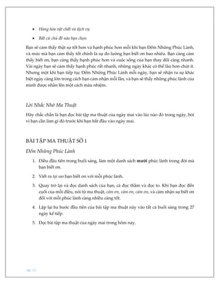 pg. 23
 Hàng hóa vật chất và dịch vụ
 Bất cứ chủ đề nào bạn chọn
Bạn sẽ cảm thấy thật sự tốt hơn và hạnh phúc hơn mỗi khi bạn Đếm Những Phúc Lành,
và mức mà bạn cảm thấy tốt chính là sự đo lường bạn biết ơn bao nhiêu. Bạn càng cảm
thấy biết ơn, bạn càng thấy hạnh phúc hơn và cuộc sống của bạn thay đổi càng nhanh.
Vài ngày bạn sẽ cảm thấy hạnh phúc rất nhanh, những ngày khác có thể lâu hơn chút ít.
Nhưng một khi bạn tiếp tục Đếm Những Phúc Lành mỗi ngày, bạn sẽ nhận ra sự khác
biệt ngày càng lớn trong cách bạn cảm nhận mỗi lần, và bạn sẽ thấy những phúc lành của
mình được nhân lên một cách màu nhiệm.
Lời Nhắc Nhở Ma Thuật
Hãy chắc chắn là bạn đọc bài tập ma thuật của ngày mai vào lúc nào đó trong ngày, bởi
vì bạn cần làm gì đó trước khi bạn bắt đầu vào ngày mai.
BÀI TẬP MA THUẬT SỐ 1
Đếm Những Phúc Lành
1. Điều đầu tiên trong buổi sáng, làm một danh sách mười phúc lành trong đời mà
bạn biết ơn.
2. Viết ra tại sao bạn biết ơn với mỗi phúc lành.
3. Quay trở lại và đọc danh sách của bạn, cả đọc thầm và đọc to. Khi bạn đọc đến
cuối của mỗi điều, nói từ ma thuật, cảm ơn, cảm ơn, cảm ơn, và cảm nhận sự biết ơn
đối với mỗi phúc lành càng nhiều càng tốt.
4. Lặp lại ba bước đầu tiên của bài tập ma thuật này vào tất cả buổi sáng trong 27
ngày kế tiếp.
5. Đọc bài tập ma thuật của ngày mai trong hôm nay.
 