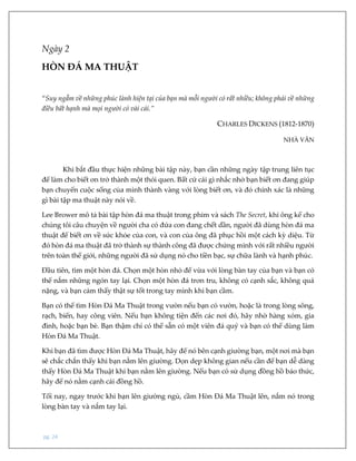 pg. 24
Ngày 2
HÒN ĐÁ MA THUẬT
“Suy ngẫm về những phúc lành hiện tại của bạn mà mỗi người có rất nhiều; không phải về những
điều bất hạnh mà mọi người có vài cái.”
CHARLES DICKENS (1812-1870)
NHÀ VĂN
Khi bắt đầu thực hiện những bài tập này, bạn cần những ngày tập trung liên tục
để làm cho biết ơn trở thành một thói quen. Bất cứ cái gì nhắc nhở bạn biết ơn đang giúp
bạn chuyển cuộc sống của mình thành vàng với lòng biết ơn, và đó chính xác là những
gì bài tập ma thuật này nói về.
Lee Brower mô tả bài tập hòn đá ma thuật trong phim và sách The Secret, khi ông kể cho
chúng tôi câu chuyện về người cha có đứa con đang chết dần, người đã dùng hòn đá ma
thuật để biết ơn về sức khỏe của con, và con của ông đã phục hồi một cách kỳ diệu. Từ
đó hòn đá ma thuật đã trở thành sự thành công đã được chứng minh với rất nhiều người
trên toàn thế giới, những người đã sử dụng nó cho tiền bạc, sự chữa lành và hạnh phúc.
Đầu tiên, tìm một hòn đá. Chọn một hòn nhỏ để vừa với lòng bàn tay của bạn và bạn có
thể nắm những ngón tay lại. Chọn một hòn đá trơn tru, không có cạnh sắc, không quá
nặng, và bạn cảm thấy thật sự tốt trong tay mình khi bạn cầm.
Bạn có thể tìm Hòn Đá Ma Thuật trong vườn nếu bạn có vườn, hoặc là trong lòng sông,
rạch, biển, hay công viên. Nếu bạn không tiện đến các nơi đó, hãy nhờ hàng xóm, gia
đình, hoặc bạn bè. Bạn thậm chí có thể sẵn có một viên đá quý và bạn có thể dùng làm
Hòn Đá Ma Thuật.
Khi bạn đã tìm được Hòn Đá Ma Thuật, hãy để nó bên cạnh giường bạn, một nơi mà bạn
sẽ chắc chắn thấy khi bạn nằm lên giường. Dọn dẹp không gian nếu cần để bạn dễ dàng
thấy Hòn Đá Ma Thuật khi bạn nằm lên giường. Nếu bạn có sử dụng đồng hồ báo thức,
hãy để nó nằm cạnh cái đồng hồ.
Tối nay, ngay trước khi bạn lên giường ngủ, cầm Hòn Đá Ma Thuật lên, nắm nó trong
lòng bàn tay và nắm tay lại.
 