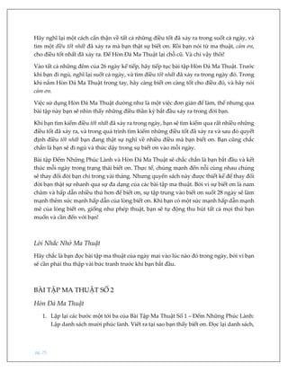 pg. 25
Hãy nghĩ lại một cách cẩn thận về tất cả những điều tốt đã xảy ra trong suốt cả ngày, và
tìm một điều tốt nhất đã xảy ra mà bạn thật sự biết ơn. Rồi bạn nói từ ma thuật, cảm ơn,
cho điều tốt nhất đã xảy ra. Để Hòn Đá Ma Thuật lại chỗ cũ. Và chỉ vậy thôi!
Vào tất cả những đêm của 26 ngày kế tiếp, hãy tiếp tục bài tập Hòn Đá Ma Thuật. Trước
khi bạn đi ngủ, nghĩ lại suốt cả ngày, và tìm điều tốt nhất đã xảy ra trong ngày đó. Trong
khi nắm Hòn Đá Ma Thuật trong tay, hãy càng biết ơn càng tốt cho điều đó, và hãy nói
cảm ơn.
Việc sử dụng Hòn Đá Ma Thuật dường như là một việc đơn giản để làm, thế nhưng qua
bài tập này bạn sẽ nhìn thấy những điều thần kỳ bắt đầu xảy ra trong đời bạn.
Khi bạn tìm kiếm điều tốt nhất đã xảy ra trong ngày, bạn sẽ tìm kiếm qua rất nhiều những
điều tốt đã xảy ra, và trong quá trình tìm kiếm những điều tốt đã xảy ra và sau đó quyết
định điều tốt nhất bạn đang thật sự nghĩ về nhiều điều mà bạn biết ơn. Bạn cũng chắc
chắn là bạn sẽ đi ngủ và thức dậy trong sự biết ơn vào mỗi ngày.
Bài tập Đếm Những Phúc Lành và Hòn Đá Ma Thuật sẽ chắc chắn là bạn bắt đầu và kết
thúc mỗi ngày trong trạng thái biết ơn. Thực tế, chúng mạnh đến nỗi cùng nhau chúng
sẽ thay đổi đời bạn chỉ trong vài tháng. Nhưng quyển sách này được thiết kế để thay đổi
đời bạn thật sự nhanh qua sự đa dạng của các bài tập ma thuật. Bởi vì sự biết ơn là nam
châm và hấp dẫn nhiều thứ hơn để biết ơn, sự tập trung vào biết ơn suốt 28 ngày sẽ làm
mạnh thêm sức mạnh hấp dẫn của lòng biết ơn. Khi bạn có một sức mạnh hấp dẫn mạnh
mẽ của lòng biết ơn, giống như phép thuật, bạn sẽ tự động thu hút tất cả mọi thứ bạn
muốn và cần đến với bạn!
Lời Nhắc Nhở Ma Thuật
Hãy chắc là bạn đọc bài tập ma thuật của ngày mai vào lúc nào đó trong ngày, bởi vì bạn
sẽ cần phải thu thập vài bức tranh trước khi bạn bắt đầu.
BÀI TẬP MA THUẬT SỐ 2
Hòn Đá Ma Thuật
1. Lặp lại các bước một tới ba của Bài Tập Ma Thuật Số 1 – Đếm Những Phúc Lành:
Lập danh sách mười phúc lành. Viết ra tại sao bạn thấy biết ơn. Đọc lại danh sách,
 