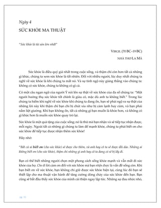 pg. 31
Ngày 4
SỨC KHỎE MA THUẬT
“Sức khỏe là tài sản lớn nhất”
VIRGIL (70 BC–19 BC)
NHÀ THƠ LA MÃ
Sức khỏe là điều quý giá nhất trong cuộc sống, và thậm chí còn hơn tất cả những
gì khác, chúng ta xem sức khỏe là tất nhiên. Đối với nhiều người, lúc duy nhất chúng ta
nghĩ về sức khỏe là khi chúng ta mất nó. Và sự tỉnh ngộ này giáng thẳng vào chúng ta:
không có sức khỏe, chúng ta không có gì cả.
Có một câu ngạn ngữ của người Ý nói lên sự thật về sức khỏe của đa số chúng ta: “Một
người hưởng thụ sức khỏe tốt chính là giàu có, mặc dù anh ta không biết.” Trong lúc
chúng ta hiếm khi nghĩ về sức khỏe khi chúng ta đang ổn, bạn sẽ phải ngộ ra sự thật của
những lời này khi thậm chí bạn chỉ bị chút xíu như bị cảm lạnh hay cúm, và bạn phải
nằm liệt giường. Khi bạn không ổn, tất cả những gì bạn muốn là khỏe hơn, và không có
gì khác hơn là muốn sức khỏe quay trở lại.
Sức khỏe là một quà tặng của cuộc sống; nó là thứ mà bạn nhận và sẽ tiếp tục nhận được,
mỗi ngày. Ngoài tất cả những gì chúng ta làm để mạnh khỏe, chúng ta phải biết ơn cho
sức khỏe để tiếp tục được nhận thêm sức khỏe!
Hãy nhớ:
“Bất cứ ai biết ơn (cho sức khỏe) sẽ được cho thêm, và anh hay cô ta sẽ được dồi dào. Những ai
không biết ơn (cho sức khỏe), thậm chí những gì anh hay cô ta đang có sẽ bị lấy đi.
Bạn có thể biết những người chọn một phong cách sống khỏe mạnh và vẫn mất đi sức
khỏe của họ. Cho đi lời cảm ơn đối với sức khỏe mà bạn nhận được là vấn đề sống còn. Khi
bạn biết ơn về sức khỏe, bạn không chỉ giữ được sức khỏe hiện tại, cùng lúc đó bạn sẽ
thiết lập cho ma thuật vận hành để tăng cường dòng chảy của sức khỏe đến bạn. Bạn
cũng sẽ bắt đầu thấy sức khỏe của mình cải thiện ngay lập tức. Những sự đau nhức nhỏ,
 
