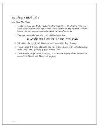 pg. 35
BÀI TẬP MA THUẬT SỐ 4
Sức Khỏe Ma Thuật
1. Lặp lại các bước một đến ba của Bài Tập Ma Thuật Số 1 – Đếm Những Phúc Lành:
viết danh sách mười phúc lành. Viết ra tại sao bạn biết ơn. Đọc lại danh sách, nói
cảm ơn, cảm ơn, cảm ơn, và cảm nhận sự biết ơn cho mỗi điều đó.
2. Trên một mảnh giấy hoặc tấm card, viết lên những chữ
QUÀ TẶNG CỦA SỨC KHỎE LÀ GIỮ CHO TÔI SỐNG
3. Đặt mảnh giấy có chữ viết đó nơi mà bạn thường nhìn thấy hôm nay.
4. Trong ít nhất 4 lần, đọc những từ này thật chậm, và cảm nhận sự biết ơn càng
nhiều càng tốt cho quà tặng quý giá của sức khỏe!
5. Trước khi bạn đi ngủ tối nay, cầm Hòn Đá Ma Thuật trong tay, và nói lời ma thuật,
cảm ơn, cho điều tốt nhất đã xảy ra trong ngày.
 