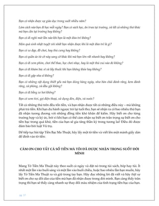pg. 37
Bạn có nhận được sự giáo dục trong suốt nhiều năm?
Làm cách nào bạn đi học mỗi ngày? Bạn có sách học, ăn trưa tại trường, và tất cả những thứ khác
mà bạn cần tại trường hay không?
Bạn có đi nghỉ mát lần nào khi bạn là một đứa trẻ không?
Món quà sinh nhật tuyệt vời nhất bạn nhận được khi là một đứa trẻ là gì?
Bạn có xe đạp, đồ chơi, hay thú cưng hay không?
Bạn có quần áo từ cỡ này sang cỡ khác khi mà bạn lớn rất nhanh hay không?
Bạn có đi xem phim, chơi thể thao, học chơi nhạc, hay là một thú vui nào đó không?
Bạn có đi khám bác sĩ và lấy thuốc khi bạn không khỏe hay không?
Bạn có đi gặp nha sĩ không?
Bạn có những vật dụng thiết yếu mà bạn dùng hàng ngày, như bàn chải đánh răng, kem đánh
răng, xà phòng, và dầu gội không?
Bạn có đi bằng xe hơi không?
Bạn có xem tivi, gọi điện thoại, sử dụng đèn, điện, và nước?
Tất cả những thứ trên đều tốn tiền, và bạn nhận được tất cả những điều này – mà không
phải trả tiền. Khi bạn du hành ngược trở lại tuổi thơ, bạn sẽ nhận ra có bao nhiêu thứ bạn
đã nhận tương đương với những đồng tiền khó khăn để kiếm. Hãy biết ơn cho từng
trường hợp và ký ức, bởi vì khi bạn có thể cảm nhận sự biết ơn trân trọng sự biết ơn cho
tiền bạc trong quá khứ, tiền của bạn sẽ gia tăng thần kỳ trong tương lai! Điều đó được
đảm bảo bởi luật Vũ trụ.
Để tiếp tục bài tập Tiền Bạc Ma Thuật, hãy lấy một tờ tiền và viết lên một mảnh giấy dán
để đính vào tờ tiền:
CẢM ƠN CHO TẤT CẢ SỐ TIỀN MÀ TÔI ĐÃ ĐƯỢC NHẬN TRONG SUỐT ĐỜI
MÌNH
Mang Tờ Tiền Ma Thuật này theo suốt cả ngày và đặt nó trong túi xách, bóp hay túi. Ít
nhất một lần vào buổi sáng và một lần vào buổi chiều, hoặc bao nhiêu lần bạn muốn, hãy
lấy Tờ Tiền Ma Thuật ra và giữ trong tay bạn. Hãy đọc những lời đã viết và hãy thật sự
biết ơn cho sự dồi dào của tiền mà bạn đã nhận được trong đời mình. Bạn càng thấy trân
trọng thì bạn sẽ thấy càng nhanh sự thay đổi màu nhiệm của tình trạng tiền bạc của bạn.
 
