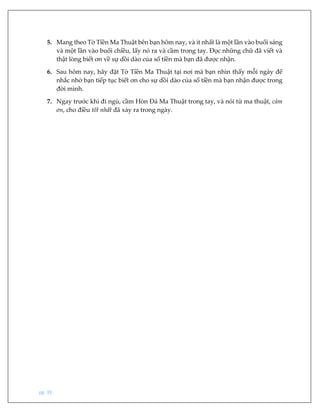 pg. 39
5. Mang theo Tờ Tiền Ma Thuật bên bạn hôm nay, và ít nhất là một lần vào buổi sáng
và một lần vào buổi chiều, lấy nó ra và cầm trong tay. Đọc những chữ đã viết và
thật lòng biết ơn về sự dồi dào của số tiền mà bạn đã được nhận.
6. Sau hôm nay, hãy đặt Tờ Tiền Ma Thuật tại nơi mà bạn nhìn thấy mỗi ngày để
nhắc nhở bạn tiếp tục biết ơn cho sự dồi dào của số tiền mà bạn nhận được trong
đời mình.
7. Ngay trước khi đi ngủ, cầm Hòn Đá Ma Thuật trong tay, và nói từ ma thuật, cảm
ơn, cho điều tốt nhất đã xảy ra trong ngày.
 