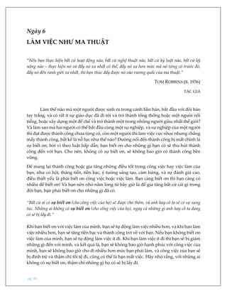 pg. 40
Ngày 6
LÀM VIỆC NHƯ MA THUẬT
“Nếu bạn thực hiện bất cứ hoạt động nào, bất cứ nghệ thuật nào, bất cứ kỷ luật nào, bất cứ kỹ
năng nào – thực hiện nó và đẩy nó xa nhất có thể, đẩy nó xa hơn mức mà nó từng có trước đó,
đẩy nó đến ranh giới xa nhất, thì bạn thúc đẩy được nó vào vương quốc của ma thuật.”
TOM ROBBINS (B. 1936)
TÁC GIẢ
Làm thế nào mà một người được sinh ra trong cảnh bần hàn, bắt đầu với đôi bàn
tay trắng, và có rất ít sự giáo dục đã đi tới và trở thành tổng thống hoặc một người nổi
tiếng, hoặc xây dựng một đế chế và trở thành một trong những người giàu nhất thế giới?
Và làm sao mà hai người có thể bắt đầu cùng một sự nghiệp, và sự nghiệp của một người
thì đạt được thành công chưa từng có, còn một người thì làm việc cực nhọc nhưng chẳng
mấy thành công, bất kể là nỗ lực như thế nào? Đường nối đến thành công bị mất chính là
sự biết ơn, bởi vì theo luật hấp dẫn, bạn biết ơn cho những gì bạn có sẽ thu hút thành
công đến với bạn. Cho nên, không có sự biết ơn, sẽ không bao giờ có thành công bền
vững.
Để mang lại thành công hoặc gia tăng những điều tốt trong công việc hay việc làm của
bạn, như cơ hội, thăng tiến, tiền bạc, ý tưởng sáng tạo, cảm hứng, và sự đánh giá cao,
điều thiết yếu là phải biết ơn công việc hoặc việc làm. Bạn càng biết ơn thì bạn càng có
nhiều để biết ơn! Và bạn nên nhớ nằm lòng từ bây giờ là để gia tăng bất cứ cái gì trong
đời bạn, bạn phải biết ơn cho những gì đã có.
“Bất cứ ai có sự biết ơn (cho công việc của họ) sẽ được cho thêm, và anh hay cô ta sẽ có sự sung
túc. Những ai không có sự biết ơn (cho công việc của họ), ngay cả những gì anh hay cô ta đang
có sẽ bị lấy đi.”
Khi bạn biết ơn với việc làm của mình, bạn sẽ tự động làm việc nhiều hơn, và khi bạn làm
việc nhiều hơn, bạn sẽ tăng tiền bạc và thành công trở về với bạn. Nếu bạn không biết ơn
việc làm của mình, bạn sẽ tự động làm việc ít đi. Khi bạn làm việc ít đi thì bạn sẽ bị giảm
những gì đến với mình, và kết quả là, bạn sẽ không bao giờ hạnh phúc với công việc của
mình, bạn sẽ không bao giờ cho đi nhiều hơn mức bạn phải làm, và công việc của bạn sẽ
bị đình trệ và thậm chí tồi tệ đi, cũng có thể là bạn mất việc. Hãy nhớ rằng, với những ai
không có sự biết ơn, thậm chí những gì họ có sẽ bị lấy đi.
 