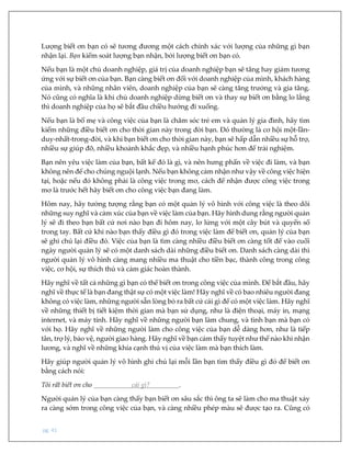 pg. 41
Lượng biết ơn bạn có sẽ tương đương một cách chính xác với lượng của những gì bạn
nhận lại. Bạn kiểm soát lượng bạn nhận, bởi lượng biết ơn bạn có.
Nếu bạn là một chủ doanh nghiệp, giá trị của doanh nghiệp bạn sẽ tăng hay giảm tương
ứng với sự biết ơn của bạn. Bạn càng biết ơn đối với doanh nghiệp của mình, khách hàng
của mình, và những nhân viên, doanh nghiệp của bạn sẽ càng tăng trưởng và gia tăng.
Nó cũng có nghĩa là khi chủ doanh nghiệp dừng biết ơn và thay sự biết ơn bằng lo lắng
thì doanh nghiệp của họ sẽ bắt đầu chiều hướng đi xuống.
Nếu bạn là bố mẹ và công việc của bạn là chăm sóc trẻ em và quản lý gia đình, hãy tìm
kiếm những điều biết ơn cho thời gian này trong đời bạn. Đó thường là cơ hội một-lần-
duy-nhất-trong-đời, và khi bạn biết ơn cho thời gian này, bạn sẽ hấp dẫn nhiều sự hỗ trợ,
nhiều sự giúp đỡ, nhiều khoảnh khắc đẹp, và nhiều hạnh phúc hơn để trải nghiệm.
Bạn nên yêu việc làm của bạn, bất kể đó là gì, và nên hưng phấn về việc đi làm, và bạn
không nên để cho chúng nguội lạnh. Nếu bạn không cảm nhận như vậy về công việc hiện
tại, hoặc nếu đó không phải là công việc trong mơ, cách để nhận được công việc trong
mơ là trước hết hãy biết ơn cho công việc bạn đang làm.
Hôm nay, hãy tưởng tượng rằng bạn có một quản lý vô hình với công việc là theo dõi
những suy nghĩ và cảm xúc của bạn về việc làm của bạn. Hãy hình dung rằng người quản
lý sẽ đi theo bạn bất cứ nơi nào bạn đi hôm nay, lơ lửng với một cây bút và quyển sổ
trong tay. Bất cứ khi nào bạn thấy điều gì đó trong việc làm để biết ơn, quản lý của bạn
sẽ ghi chú lại điều đó. Việc của bạn là tìm càng nhiều điều biết ơn càng tốt để vào cuối
ngày người quản lý sẽ có một danh sách dài những điều biết ơn. Danh sách càng dài thì
người quản lý vô hình càng mang nhiều ma thuật cho tiền bạc, thành công trong công
việc, cơ hội, sự thích thú và cảm giác hoàn thành.
Hãy nghĩ về tất cả những gì bạn có thể biết ơn trong công việc của mình. Để bắt đầu, hãy
nghĩ về thực tế là bạn đang thật sự có một việc làm! Hãy nghĩ về có bao nhiêu người đang
không có việc làm, những người sẵn lòng bỏ ra bất cứ cái gì để có một việc làm. Hãy nghĩ
về những thiết bị tiết kiệm thời gian mà bạn sử dụng, như là điện thoại, máy in, mạng
internet, và máy tính. Hãy nghĩ về những người bạn làm chung, và tình bạn mà bạn có
với họ. Hãy nghĩ về những người làm cho công việc của bạn dễ dàng hơn, như là tiếp
tân, trợ lý, bảo vệ, người giao hàng. Hãy nghĩ về bạn cảm thấy tuyệt như thế nào khi nhận
lương, và nghĩ về những khía cạnh thú vị của việc làm mà bạn thích làm.
Hãy giúp người quản lý vô hình ghi chú lại mỗi lần bạn tìm thấy điều gì đó để biết ơn
bằng cách nói:
Tôi rất biết ơn cho cái gì? .
Người quản lý của bạn càng thấy bạn biết ơn sâu sắc thì ông ta sẽ làm cho ma thuật xảy
ra càng sớm trong công việc của bạn, và càng nhiều phép màu sẽ được tạo ra. Cũng có
 