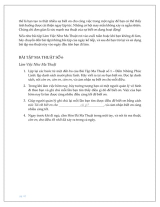 pg. 42
thể là bạn tạo ra thật nhiều sự biết ơn cho công việc trong một ngày để bạn có thể thấy
tình huống được cải thiện ngay lập tức. Những cơ hội may mắn không xảy ra ngẫu nhiên.
Chúng chỉ đơn giản là sức mạnh ma thuật của sự biết ơn đang hoạt động!
Nếu như bài tập Làm Việc Như Ma Thuật rơi vào cuối tuần hoặc khi bạn không đi làm,
hãy chuyển đến bài tập/những bài tập của ngày kế tiếp, và sau đó bạn trở lại và sử dụng
bài tập ma thuật này vào ngày đầu tiên bạn đi làm.
BÀI TẬP MA THUẬT SỐ 6
Làm Việc Như Ma Thuật
1. Lặp lại các bước từ một đến ba của Bài Tập Ma Thuật số 1 – Đếm Những Phúc
Lành: lập danh sách mười phúc lành. Hãy viết ra tại sao bạn biết ơn. Đọc lại danh
sách, nói cảm ơn, cảm ơn, cảm ơn, và cảm nhận sự biết ơn cho mỗi điều.
2. Trong khi làm việc hôm nay, hãy tưởng tượng bạn có một người quản lý vô hình
đi theo bạn và ghi chú mỗi lần bạn tìm thấy điều gì đó để biết ơn. Việc của bạn
hôm nay là tìm được càng nhiều điều càng tốt để biết ơn.
3. Giúp người quản lý ghi chú lại mỗi lần bạn tìm được điều để biết ơn bằng cách
nói: Tôi rất biết ơn cho cái gì? , và cảm nhận biết ơn càng
nhiều càng tốt.
4. Ngay trước khi đi ngủ, cầm Hòn Đá Ma Thuật trong một tay, và nói từ ma thuật,
cảm ơn, cho điều tốt nhất đã xảy ra trong cả ngày.
 