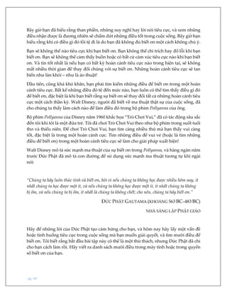 pg. 44
Bây giờ bạn đã hiểu rằng than phiền, những suy nghĩ hay lời nói tiêu cực, và xem những
điều nhận được là đương nhiên sẽ chấm dứt những điều tốt trong cuộc sống. Bây giờ bạn
hiểu rằng khi có điều gì đó tồi tệ đi là do bạn đã không đủ biết ơn một cách không chủ ý.
Bạn sẽ không thể nào tiêu cực khi bạn biết ơn. Bạn không thể chỉ trích hay đổ lỗi khi bạn
biết ơn. Bạn sẽ không thể cảm thấy buồn hoặc có bất cứ cảm xúc tiêu cực nào khi bạn biết
ơn. Và tin tốt nhất là nếu bạn có bất kỳ hoàn cảnh tiêu cực nào trong hiện tại, sẽ không
mất nhiều thời gian để thay đổi chúng với sự biết ơn. Những hoàn cảnh tiêu cực sẽ tan
biến như làn khói – như là ảo thuật!
Đầu tiên, cũng khá khó khăn, bạn phải tìm kiếm những điều để biết ơn trong một hoàn
cảnh tiêu cực. Bất kể những điều đó tệ đến mức nào, bạn luôn có thể tìm thấy điều gì đó
để biết ơn, đặc biệt là khi bạn biết rằng sự biết ơn sẽ thay đổi tất cả những hoàn cảnh tiêu
cực một cách thần kỳ. Walt Disney, người đã biết về ma thuật thật sự của cuộc sống, đã
cho chúng ta thấy làm cách nào để làm điều đó trong bộ phim Pollyanna của ông.
Bộ phim Pollyanna của Disney năm 1960 khắc họa “Trò Chơi Vui,” đã có tác động sâu sắc
đến tôi khi tôi là một đứa trẻ. Tôi đã chơi Trò Chơi Vui theo như bộ phim trong suốt tuổi
thơ và thiếu niên. Để chơi Trò Chơi Vui, bạn tìm càng nhiều thứ mà bạn thấy vui càng
tốt, đặc biệt là trong một hoàn cảnh cực. Tìm những điều để vui vẻ (hoặc là tìm những
điều để biết ơn) trong một hoàn cảnh tiêu cực sẽ làm cho giải pháp xuất hiện!
Walt Disney mô tả sức mạnh ma thuật của sự biết ơn trong Pollyanna, và hàng ngàn năm
trước Đức Phật đã mô tả con đường để sử dụng sức mạnh ma thuật tương tự khi ngài
nói:
“Chúng ta hãy luôn thức tỉnh và biết ơn, bởi vì nếu chúng ta không học được nhiều hôm nay, ít
nhất chúng ta học được một ít, và nếu chúng ta không học được một ít, ít nhất chúng ta không
bị ốm, và nếu chúng ta bị ốm, ít nhất là chúng ta không chết; cho nên, chúng ta hãy biết ơn.”
ĐỨC PHẬT GAUTAMA (KHOẢNG 563 BC–483 BC)
NHÀ SÁNG LẬP PHẬT GIÁO
Hãy để những lời của Đức Phật tạo cảm hứng cho bạn, và hôm nay hãy lấy một vấn đề
hoặc tình huống tiêu cực trong cuộc sống mà bạn muốn giải quyết, và tìm mười điều để
biết ơn. Tôi biết rằng bắt đầu bài tập này có thể là một thử thách, nhưng Đức Phật đã chỉ
cho bạn cách làm rồi. Hãy viết ra danh sách mười điều trong máy tính hoặc trong quyển
sổ biết ơn của bạn.
 