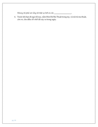pg. 48
Nhưng tôi phải nói rằng tôi thật sự biết ơn cho __________________.
6. Trước khi bạn đi ngủ tối nay, nắm Hòn Đá Ma Thuật trong tay, và nói từ ma thuật,
cảm ơn, cho điều tốt nhất đã xảy ra trong ngày.
 