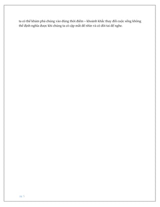 pg. 5
ta có thể khám phá chúng vào đúng thời điểm – khoảnh khắc thay đổi cuộc sống không
thể định nghĩa được khi chúng ta có cặp mắt để nhìn và có đôi tai để nghe.
 