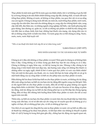 pg. 50
Thực phẩm là một món quà! Đó là món quà của thiên nhiên, bởi vì sẽ không có gì cho bất
kỳ ai trong chúng ta ăn nếu thiên nhiên không cung cấp đất, dưỡng chất, và nước để nuôi
trồng thực phẩm. Không có nước, sẽ không có thực phẩm, rau quả, thú vật và cả sự sống
của con người. Chúng ta dùng nước để nấu các món ăn, nuôi trồng thực phẩm, tưới vườn,
cung cấp cho nhà tắm, làm mát cho những động cơ, cung cấp cho những bệnh viện, cung
cấp chất đốt, đào hầm mỏ, và những ngành công nghiệp chế biến, vận hành phương tiện
giao thông, làm đường xá, quần áo, và tất cả những sản phẩm và thiết bị tiêu dùng trên
trái đất, làm ra nhựa, kính, kim loại, những loại thuốc cứu mạng, xây dựng nhà cửa và
tất cả những công trình và kiến trúc khác. Và nước giúp cho cơ thể chúng ta sống. Nước,
nước, nước, nước thật tuyệt vời!
“Nếu có ma thuật trên hành tinh này thì nó sẽ chứa trong nước”
LOREN EISELEY (1907-1977)
NHÀ NHÂN LOẠI HỌC VÀ TÁC GIẢ KHOA HỌC TỰ NHIÊN
Chúng ta sẽ ở đâu nếu không có thực phẩm và nước? Đơn giản là chúng ta sẽ không hiện
hữu ở đây. Cũng không có ai khác trong gia đình hay bạn bè của chúng ta có ở đây.
Chúng ta không có ngày hôm nay, và bất kỳ tương lai nào. Nhưng ở đây chúng ta lại
đang cùng ở trên hành tinh tươi đẹp này, tận hưởng cuộc sống với những thử thách và
những niềm vui ngây ngất, chính là bởi vì món quà thực phẩm và nước của thiên nhiên!
Việc nói một từ đơn giản, ma thuật, cảm ơn, trước khi bạn ăn hoặc uống bất cứ cái gì là
một hành động của sự công nhận và biết ơn cho phép màu của thực phẩm và nước.
Điều không thể tin được là khi bạn biết ơn cho thực phẩm và nước, nó không chỉ tác động
đến cuộc sống của bạn; sự biết ơn của bạn còn tác động đến nguồn cung của thế giới. Nếu
có đủ người biết ơn cho thực phẩm và nước, điều đó sẽ thật sự giúp những con người
đang thiếu thốn và đói khổ. Theo luật hấp dẫn, và Luật của Newton về tác động và phản
tác động, một tác động của sự biết ơn đại chúng phải tạo ra sự hồi đáp đại chúng ngang
bằng, điều sẽ thay đổi những tình huống khan hiếm thực phẩm và nước cho tất cả mọi
người trên trái đất.
Thêm nữa, sự biết ơn của bạn cho thực phẩm và nước làm cho ma thuật tiếp tục hiện hữu
trong cuộc đời bạn, và nó sẽ dệt nên sợi chỉ vàng rực rỡ xuyên qua tất cả những gì có ý
nghĩa với bạn, tất cả những gì bạn yêu, và tất cả những gì bạn mơ.
Vào thời cổ con người tin rằng khi họ cảm tạ thực phẩm và nước với sự biết ơn điều này
sẽ thanh lọc những gì họ được ban phước, và khi bạn nhìn vào những lý thuyết và phát
hiện về vật lý lượng tử trong thời gian gần đây, chẳng hạn tác động của người quan sát,
 