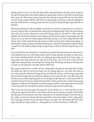 pg. 51
những người cổ xưa có vẻ như đã đúng. Hiệu ứng người quan sát trong vật lý lượng tử
đề cập tới những thay đổi do hành động của người quan sát tạo ra trên bất cứ cái gì đang
được quan sát. Hãy tưởng tượng rằng nếu như việc tập trung sự biết ơn vào thực phẩm
và nước uống của bạn làm thay đổi cấu trúc năng lượng của chúng, và làm cho chúng trở
nên tinh khiết để tất cả những gì bạn tiêu thụ có một tác động tốt đẹp tuyệt đỉnh lên cơ
thể bạn?
Một trong những cách để trải nghiệm ma thuật của sự biết ơn ngay lập tức với thức ăn
và nước uống là thực sự thưởng thức những gì bạn đang ăn hoặc uống. Khi bạn thưởng
thức thức ăn và nước uống bạn sẽ cảm kích chúng, hoặc trở nên biết ơn. Theo một thí
nghiệm, lần tới khi bạn đang ăn hoặc uống cái gì đó, khi bạn ngậm trong miệng, hãy tập
trung vào vị của thức ăn trong miệng mình hoặc hương vị của nước uống khi bạn nuốt
chúng. Bạn sẽ thấy rằng khi bạn tập trung vào thức ăn hoặc thức uống trong miệng, và
thưởng thức chúng, hương vị dường như bùng nổ, và khi bạn không tập trung thì hương
vị giảm hẳn. Đó chính là năng lượng của tập trung và biết ơn đã làm tăng hương vị tức
thời!
Trước khi bạn ăn hay uống bất cứ cái gì hôm nay, bất kể là bạn chuẩn bị ăn một món ăn,
một miếng trái cây, hay một miếng snack, hoặc là uống cái gì đó, bao gồm cả uống nước,
hãy dành một khoảnh khắc để nhìn vào những gì bạn đang chuẩn bị ăn hoặc uống, và
trong thâm tâm hoặc bằng lời nói, hãy nói từ ma thuật, cảm ơn! Và nếu có thể, chỉ cần
ngậm đầy miệng để thực sự thưởng thức chúng, điều đó không chỉ tăng sự thưởng thức
của bạn, nó còn giúp bạn cảm thấy biết ơn nhiều hơn.
Bạn cũng có thể thử làm vài điều tôi làm, những điều đã giúp tôi cảm thấy biết ơn thậm
chí nhiều hơn. Khi tôi nói lời ma thuật, tôi vẫy những ngón tay của mình trên thức ăn
hay nước uống như thể tôi tôi đang rắc bụi ma thuật lên chúng, và tôi tưởng tượng rằng
bụi ma thuật sẽ ngay lập tức thanh lọc những gì mà nó được rắc lên. Làm điều này giúp
tôi thực sự cảm nhận rằng lòng biết ơn là một nguyên liệu diệu kỳ, và tôi muốn thêm nó
vào bất cứ thứ gì tôi ăn hay uống! Nếu bạn thấy nó hiệu quả hơn bạn có thể tưởng tượng
rằng bạn có một chai rắc đựng bụi ma thuật trong tay mình, và bạn đang rắc bụi ma thuật
ra khỏi chai phủ lên toàn bộ thực phẩm mà bạn ăn cũng như tất cả đồ uống.
Nếu có lúc nào đó trong ngày bạn quên nói từ ma thuật, cảm ơn, trước khi bạn ăn hay
uống gì đó, ngay khi bạn nhớ ra, hãy nhắm mắt lại, quay lại trong suy nghĩ về thời điểm
bạn đã quên, hình dung bản thân bạn trong tâm trí từ một đến hai giây trước khi bạn ăn
hay uống, và nói từ ma thuật. Nếu bạn quên biết ơn cho thực phẩm và thức uống nhiều
lần trong ngày thì hãy làm lại bài tập tương tự vào ngày mai. Bạn không thể bỏ lỡ một
ngày nào để xây dựng sự biết ơn – những giấc mơ của bạn tùy thuộc vào điều đó!
 