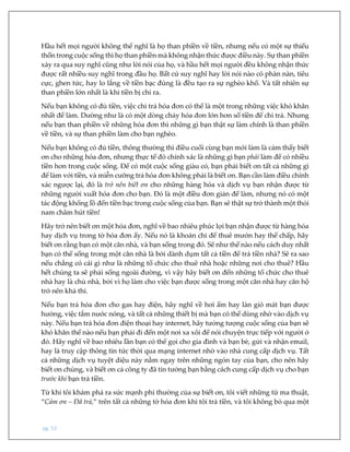 pg. 53
Hầu hết mọi người không thể nghĩ là họ than phiền về tiền, nhưng nếu có một sự thiếu
thốn trong cuộc sống thì họ than phiền mà không nhận thức được điều này. Sự than phiền
xảy ra qua suy nghĩ cũng như lời nói của họ, và hầu hết mọi người đều không nhận thức
được rất nhiều suy nghĩ trong đầu họ. Bất cứ suy nghĩ hay lời nói nào có phàn nàn, tiêu
cực, ghen tức, hay lo lắng về tiền bạc đúng là đều tạo ra sự nghèo khổ. Và tất nhiên sự
than phiền lớn nhất là khi tiền bị chi ra.
Nếu bạn không có đủ tiền, việc chi trả hóa đơn có thể là một trong những việc khó khăn
nhất để làm. Dường như là có một dòng chảy hóa đơn lớn hơn số tiền để chi trả. Nhưng
nếu bạn than phiền về những hóa đơn thì những gì bạn thật sự làm chính là than phiền
về tiền, và sự than phiền làm cho bạn nghèo.
Nếu bạn không có đủ tiền, thông thường thì điều cuối cùng bạn mới làm là cảm thấy biết
ơn cho những hóa đơn, nhưng thực tế đó chính xác là những gì bạn phải làm để có nhiều
tiền hơn trong cuộc sống. Để có một cuộc sống giàu có, bạn phải biết ơn tất cả những gì
để làm với tiền, và miễn cưỡng trả hóa đơn không phải là biết ơn. Bạn cần làm điều chính
xác ngược lại, đó là trở nên biết ơn cho những hàng hóa và dịch vụ bạn nhận được từ
những người xuất hóa đơn cho bạn. Đó là một điều đơn giản để làm, nhưng nó có một
tác động khổng lồ đến tiền bạc trong cuộc sống của bạn. Bạn sẽ thật sự trở thành một thỏi
nam châm hút tiền!
Hãy trở nên biết ơn một hóa đơn, nghĩ về bao nhiêu phúc lợi bạn nhận được từ hàng hóa
hay dịch vụ trong tờ hóa đơn ấy. Nếu nó là khoản chi để thuê mướn hay thế chấp, hãy
biết ơn rằng bạn có một căn nhà, và bạn sống trong đó. Sẽ như thế nào nếu cách duy nhất
bạn có thể sống trong một căn nhà là bởi dành dụm tất cả tiền để trả tiền nhà? Sẽ ra sao
nếu chẳng có cái gì như là những tổ chức cho thuê nhà hoặc những nơi cho thuê? Hầu
hết chúng ta sẽ phải sống ngoài đường, vì vậy hãy biết ơn đến những tổ chức cho thuê
nhà hay là chủ nhà, bởi vì họ làm cho việc bạn được sống trong một căn nhà hay căn hộ
trở nên khả thi.
Nếu bạn trả hóa đơn cho gas hay điện, hãy nghĩ về hơi ấm hay làn gió mát bạn được
hưởng, việc tắm nước nóng, và tất cả những thiết bị mà bạn có thể dùng nhờ vào dịch vụ
này. Nếu bạn trả hóa đơn điện thoại hay internet, hãy tưởng tượng cuộc sống của bạn sẽ
khó khăn thế nào nếu bạn phải đi đến một nơi xa xôi để nói chuyện trực tiếp với người ở
đó. Hãy nghĩ về bao nhiêu lần bạn có thể gọi cho gia đình và bạn bè, gửi và nhận email,
hay là truy cập thông tin tức thời qua mạng internet nhờ vào nhà cung cấp dịch vụ. Tất
cả những dịch vụ tuyệt diệu này nằm ngay trên những ngón tay của bạn, cho nên hãy
biết ơn chúng, và biết ơn cả công ty đã tin tưởng bạn bằng cách cung cấp dịch vụ cho bạn
trước khi bạn trả tiền.
Từ khi tôi khám phá ra sức mạnh phi thường của sự biết ơn, tôi viết những từ ma thuật,
“Cảm ơn – Đã trả,” trên tất cả những tờ hóa đơn khi tôi trả tiền, và tôi không bỏ qua một
 