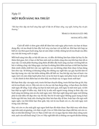 pg. 61
Ngày 11
MỘT BUỔI SÁNG MA THUẬT
“Khi bạn thức dậy vào buổi sáng hãy nghĩ về đặc ân để được sống, suy nghĩ, hưởng thụ và yêu
thương.”
MARCUS AURELIUS (121-180)
HOÀNG ĐẾ LA MÃ
Cách dễ nhất và đơn giản nhất để đảm bảo một ngày phía trước của bạn sẽ được
đong đầy với ma thuật là làm đầy buổi sáng của bạn với sự biết ơn. Khi bạn tích hợp sự
biết ơn vào thói quen buổi sáng, bạn sẽ cảm nhận và thấy những lợi ích ma thuật của điều
này trải dài trong suốt cả ngày.
Mỗi buổi sáng tràn đầy cơ hội để cảm ơn, và điều đó không làm bạn chậm lại hay là cần
thêm thời gian, bởi vì bạn có thể làm một cách tự nhiên cũng như mọi khi bạn làm tất cả
mọi việc. Có một phần thưởng cộng thêm để điền đầy buổi sáng của bạn với lòng biết ơn
bởi vì những công việc hằng ngày của bạn là những thời điểm mà bạn có thể làm hại bản
thân mình nhiều nhất bởi việc suy nghĩ tiêu cực mà không nhận thức được là bạn đang
làm như vậy. Sẽ không có khoảng trống cho những suy nghĩ tiêu cực gây hại khi tâm trí
bạn tập trung vào việc tìm kiếm những điều để biết ơn. Sau bài tập này bạn sẽ bước vào
ngày mới với cảm nhận hạnh phúc hơn và tự tin hơn là ngày mới phía trước sẽ rất tuyệt
– và đó chính là thời điểm bạn sẽ nhìn thấy ma thuật xảy ra ngay trước mắt bạn!
Khi bạn thức dậy vào ngày mới, trước khi bạn chuyển động, trước khi bạn làm gì đó, hãy
nói từ ma thuật, cảm ơn. Hãy nói cảm ơn cho sự việc bạn đang sống, và bạn được cho thêm
một ngày để sống. Cuộc sống của bạn là một món quà, mỗi ngày là một món quà, và khi
bạn thật sự nghĩ về điều này, thật là kỳ lạ nếu mỗi người trong chúng ta thức dậy vào
buổi sáng mà không cảm ơn cho một ngày mới. Nếu bạn nghĩ rằng một ngày mới không
phải là một điều tốt đẹp như vậy thì hãy thử bỏ lỡ một ngày! Không quan trọng là bạn
buồn ngủ thế nào, hoặc nếu chuông báo thức kéo bạn dậy đi làm, hoặc bạn vẫn ngủ suốt
ngày nghỉ; vào thời khắc bạn thức giấc, hãy nói từ ma thuật cảm ơn, cho một ngày mới
trong cuộc đời bạn.
Hay nói cảm ơn cho một giấc ngủ ngon lành bạn đã nhận được. Bạn thật may mắn được
ngủ trên một cái giường, với chăn và gối. Cảm ơn! Khi chân bạn chạm đất hãy nói cảm ơn.
Bạn có nhà tắm không? Cảm ơn! Bạn có thể vặn vòi và ngay lập tức nhận được dòng nước
mát, sạch vào mỗi buổi sáng? Cảm ơn! Hãy nghĩ đến tất cả những con người đã đào những
 