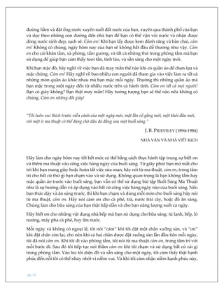 pg. 62
đường hầm và đặt ống nước xuyên suốt đất nước của bạn, xuyên qua thành phố của bạn
và dọc theo những con đường đến nhà bạn để bạn có thể vặn vòi nước và nhận được
dòng nước xinh đẹp, sạch sẽ. Cảm ơn! Khi bạn lấy được kem đánh răng và bàn chải, cảm
ơn! Không có chúng, ngày hôm nay của bạn sẽ không bắt đầu dễ thương như vậy. Cảm
ơn cho cái khăn tắm, xà phòng, tấm gương, và tất cả những thứ trong phòng tắm mà bạn
sử dụng để giúp bạn cảm thấy tươi tắn, tỉnh táo, và sẵn sàng cho một ngày mới.
Khi bạn mặc đồ, hãy nghĩ về việc bạn đã may mắn thế nào khi có quần áo để chọn lựa và
mặc chúng. Cảm ơn! Hãy nghĩ về bao nhiêu con người đã tham gia vào việc làm ra tất cả
những món quần áo khác nhau mà bạn mặc mỗi ngày. Thường thì những quần áo mà
bạn mặc trong một ngày đến từ nhiều nước trên cả hành tinh. Cảm ơn tất cả mọi người!
Bạn có giày không? Bạn thật may mắn! Hãy tưởng tượng bạn sẽ thế nào nếu không có
chúng. Cảm ơn những đôi giày!
“Tôi luôn vui thích trước viễn cảnh của một ngày mới, một lần cố gắng mới, một khởi đầu mới,
với một ít ma thuật có thể đang chờ đâu đó đằng sau một buổi sáng.”
J. B. PRIESTLEY (1894-1984)
NHÀ VĂN VÀ NHÀ VIẾT KỊCH
Hãy làm cho ngày hôm nay tốt hết mức có thể bằng cách thực hành tập trung sự biết ơn
và thêm ma thuật vào công việc hàng ngày của buổi sáng. Từ giây phút bạn mở mắt cho
tới khi bạn mang giày hoặc hoàn tất việc sửa soạn, hãy nói từ ma thuật, cảm ơn, trong tâm
trí cho bất cứ thứ gì bạn chạm vào và sử dụng. Không quan trọng là bạn không tắm hay
mặc quần áo trước vào buổi sáng, bạn vẫn có thể sử dụng bài tập Buổi Sáng Ma Thuật
như là sự hướng dẫn và áp dụng vào bất cứ công việc hàng ngày nào của buổi sáng. Nếu
bạn thức dậy và ăn sáng trước, thì khi bạn chạm và dùng mỗi món cho buổi sáng hãy nói
từ ma thuật, cảm ơn. Hãy nói cảm ơn cho cà phê, trà, nước trái cây, hoặc đồ ăn sáng.
Chúng làm cho bữa sáng của bạn thật hấp dẫn và cho bạn năng lượng suốt cả ngày.
Hãy biết ơn cho những vật dụng nhà bếp mà bạn sử dụng cho bữa sáng: tủ lạnh, bếp, lò
nướng, máy pha cà phê, hay ấm nước.
Mỗi ngày và không có ngoại lệ, tôi nói “cảm” khi tôi đặt một chân xuống sàn, và “ơn”
khi đặt chân còn lại, cho nên khi cả hai chân được đặt xuống sàn lần đầu tiên mỗi ngày,
tôi đã nói cảm ơn. Khi tôi đi vào phòng tắm, tôi nói từ ma thuật cảm ơn, trong tâm trí với
mỗi bước đi. Sau đó tôi tiếp tục nói thầm cảm ơn khi tôi chạm và sử dụng bất cứ cái gì
trong phòng tắm. Vào lúc tôi diện đồ và sẵn sàng cho một ngày, tôi cảm thấy thật hạnh
phúc đến nỗi tôi có thể nhảy nhót vì niềm vui. Và khi tôi cảm nhận niềm hạnh phúc này,
 