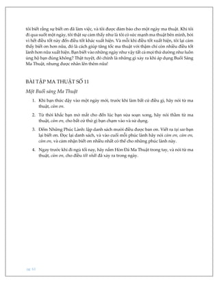 pg. 63
tôi biết rằng sự biết ơn đã làm việc, và tôi được đảm bảo cho một ngày ma thuật. Khi tôi
đi qua suốt một ngày, tôi thật sự cảm thấy như là tôi có sức mạnh ma thuật bên mình, bởi
vì hết điều tốt này đến điều tốt khác xuất hiện. Và mỗi khi điều tốt xuất hiện, tôi lại cảm
thấy biết ơn hơn nữa, đó là cách giúp tăng tốc ma thuật với thậm chí còn nhiều điều tốt
lành hơn nữa xuất hiện. Bạn biết vào những ngày như vậy tất cả mọi thứ dường như luôn
ủng hộ bạn đúng không? Thật tuyệt, đó chính là những gì xảy ra khi áp dụng Buổi Sáng
Ma Thuật, nhưng được nhân lên thêm nữa!
BÀI TẬP MA THUẬT SỐ 11
Một Buổi sáng Ma Thuật
1. Khi bạn thức dậy vào một ngày mới, trước khi làm bất cứ điều gì, hãy nói từ ma
thuật, cảm ơn.
2. Từ thời khắc bạn mở mắt cho đến lúc bạn sửa soạn xong, hãy nói thầm từ ma
thuật, cảm ơn, cho bất cứ thứ gì bạn chạm vào và sử dụng.
3. Đếm Những Phúc Lành: lập danh sách mười điều được ban ơn. Viết ra tại sao bạn
lại biết ơn. Đọc lại danh sách, và vào cuối mỗi phúc lành hãy nói cảm ơn, cảm ơn,
cảm ơn, và cảm nhận biết ơn nhiều nhất có thể cho những phúc lành này.
4. Ngay trước khi đi ngủ tối nay, hãy nắm Hòn Đá Ma Thuật trong tay, và nói từ ma
thuật, cảm ơn, cho điều tốt nhất đã xảy ra trong ngày.
 