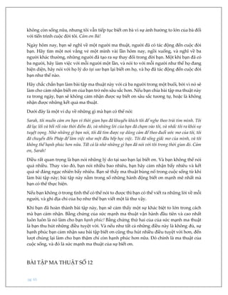 pg. 65
không còn sống nữa, nhưng tôi vẫn tiếp tục biết ơn bà vì sự ảnh hưởng to lớn của bà đối
với tiến trình cuộc đời tôi. Cảm ơn Bà!
Ngày hôm nay, bạn sẽ nghĩ về một người ma thuật, người đã có tác động đến cuộc đời
bạn. Hãy tìm một nơi vắng vẻ một mình vài lần hôm nay, ngồi xuống, và nghĩ về ba
người khác thường, những người đã tạo ra sự thay đổi trong đời bạn. Một khi bạn đã có
ba người, hãy làm việc với mỗi người một lần, và nói to với mỗi người như thể họ đang
hiện diện, hãy nói với họ lý do tại sao bạn lại biết ơn họ, và họ đã tác động đến cuộc đời
bạn như thế nào.
Hãy chắc chắn bạn làm bài tập ma thuật này với cả ba người trong một buổi, bởi vì nó sẽ
làm cho cảm nhận biết ơn của bạn trở nên sâu sắc hơn. Nếu bạn chia bài tập ma thuật này
ra trong ngày, bạn sẽ không cảm nhận được sự biết ơn sâu sắc tương tự, hoặc là không
nhận được những kết quả ma thuật.
Dưới đây là một ví dụ về những gì mà bạn có thể nói:
Sarah, tôi muốn cảm ơn bạn vì thời gian bạn đã khuyến khích tôi để nghe theo trái tim mình. Tôi
đã lạc lối và bối rối vào thời điểm đó, và những lời của bạn đã chạm vào tôi, và nhấc tôi ra khỏi sự
tuyệt vọng. Nhờ những gì bạn nói, tôi đã tìm được sự dũng cảm để theo đuổi ước mơ của tôi, tôi
đã chuyển đến Pháp để làm việc như một đầu bếp học việc. Tôi đã sống giấc mơ của mình, và tôi
không thể hạnh phúc hơn nữa. Tất cả là nhờ những gì bạn đã nói với tôi trong thời gian đó. Cảm
ơn, Sarah!
Điều rất quan trọng là bạn nói những lý do tại sao bạn lại biết ơn. Và bạn không thể nói
quá nhiều. Thay vào đó, bạn nói nhiều bao nhiêu, bạn hãy cảm nhận bấy nhiêu và kết
quả sẽ đáng ngạc nhiên bấy nhiêu. Bạn sẽ thấy ma thuật bùng nổ trong cuộc sống từ khi
làm bài tập này; bài tập này nằm trong số những hành động biết ơn mạnh mẽ nhất mà
bạn có thể thực hiện.
Nếu bạn không ở trong tình thế có thể nói to được thì bạn có thể viết ra những lời về mỗi
người, và ghi địa chỉ của họ như thể bạn viết một lá thư vậy.
Khi bạn đã hoàn thành bài tập này, bạn sẽ cảm thấy một sự khác biệt to lớn trong cách
mà bạn cảm nhận. Bằng chứng của sức mạnh ma thuật vận hành đầu tiên và cao nhất
luôn luôn là nó làm cho bạn hạnh phúc! Bằng chứng thứ hai của của sức mạnh ma thuật
là bạn thu hút những điều tuyệt vời. Và nếu như tất cả những điều này là không đủ, sự
hạnh phúc bạn cảm nhận sau bài tập biết ơn cũng thu hút nhiều điều tuyệt vời hơn, đến
lượt chúng lại làm cho bạn thậm chí còn hạnh phúc hơn nữa. Đó chính là ma thuật của
cuộc sống, và đó là sức mạnh ma thuật của sự biết ơn.
BÀI TẬP MA THUẬT SỐ 12
 