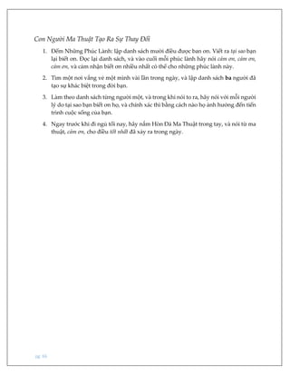 pg. 66
Con Người Ma Thuật Tạo Ra Sự Thay Đổi
1. Đếm Những Phúc Lành: lập danh sách mười điều được ban ơn. Viết ra tại sao bạn
lại biết ơn. Đọc lại danh sách, và vào cuối mỗi phúc lành hãy nói cảm ơn, cảm ơn,
cảm ơn, và cảm nhận biết ơn nhiều nhất có thể cho những phúc lành này.
2. Tìm một nơi vắng vẻ một mình vài lần trong ngày, và lập danh sách ba người đã
tạo sự khác biệt trong đời bạn.
3. Làm theo danh sách từng người một, và trong khi nói to ra, hãy nói với mỗi người
lý do tại sao bạn biết ơn họ, và chính xác thì bằng cách nào họ ảnh hưởng đến tiến
trình cuộc sống của bạn.
4. Ngay trước khi đi ngủ tối nay, hãy nắm Hòn Đá Ma Thuật trong tay, và nói từ ma
thuật, cảm ơn, cho điều tốt nhất đã xảy ra trong ngày.
 