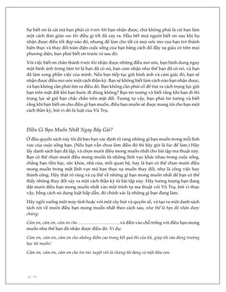 pg. 68
Sự biết ơn là cái mà bạn phải có trước khi bạn nhận được, chứ không phải là cái bạn làm
một cách đơn giản sau khi điều gì tốt đã xảy ra. Hầu hết mọi người biết ơn sau khi họ
nhận được điều tốt đẹp nào đó, nhưng để làm cho tất cả mọi ước mơ của bạn trở thành
hiện thực và thay đổi toàn diện cuộc sống của bạn bằng cách đổ đầy sự giàu có trên mọi
phương diện, bạn phải biết ơn trước và sau đó.
Với việc biết ơn chân thành trước khi nhận được những điều mơ ước, bạn hình dung ngay
một hình ảnh trong tâm trí là bạn đã có nó, bạn cảm nhận như thể bạn đã có nó, và bạn
đã làm xong phần việc của mình. Nếu bạn tiếp tục giữ hình ảnh và cảm giác đó, bạn sẽ
nhận được điều mơ ước một cách thần kỳ. Bạn sẽ không biết làm cách nào bạn nhận được,
và bạn không cần phải tìm ra điều đó. Bạn không cần phải cố để tìm ra cách trọng lực giữ
bạn trên mặt đất khi bạn bước đi đúng không? Bạn tin tưởng và biết rằng khi bạn đi thì
trọng lực sẽ giữ bạn chắc chắn trên mặt đất. Tương tự vậy, bạn phải tin tưởng và biết
rằng khi bạn biết ơn cho điều gì bạn muốn, điều bạn muốn sẽ được mang tới cho bạn một
cách thần kỳ, bởi vì đó là luật của Vũ Trụ.
Điều Gì Bạn Muốn Nhất Ngay Bây Giờ?
Ở đầu quyển sách này tôi đã bảo bạn xác định rõ ràng những gì bạn muốn trong mỗi lĩnh
vực của cuộc sống bạn. (Nếu bạn vẫn chưa làm điều đó thì bây giờ là lúc để làm.) Hãy
lấy danh sách bạn đã lập, và chọn mười điều mong muốn nhất cho bài tập ma thuật này.
Bạn có thể chọn mười điều mong muốn từ những lĩnh vực khác nhau trong cuộc sống,
chẳng hạn tiền bạc, sức khỏe, nhà cửa, mối quan hệ, hay là bạn có thể chọn mười điều
mong muốn trong một lĩnh vực mà bạn thực sự muốn thay đổi, như là công việc hay
thành công. Hãy thật rõ ràng và cụ thể về những gì bạn mong muốn nhất để bạn có thể
thấy những thay đổi xảy ra một cách thần kỳ từ bài tập này. Hãy tưởng tượng bạn đang
đặt mười điều bạn mong muốn nhất vào một trình tự ma thuật với Vũ Trụ, bởi vì thực
vậy, bằng cách sử dụng luật hấp dẫn, đó chính xác là những gì bạn đang làm.
Hãy ngồi xuống một máy tính hoặc với một cây bút và quyển sổ, và tạo ra một danh sách
tách rời về mười điều bạn mong muốn nhất theo cách sau, như thể là bạn đã nhận được
chúng:
Cảm ơn, cảm ơn, cảm ơn cho ………………………, và điền vào chỗ trống với điều bạn mong
muốn như thể bạn đã nhận được điều đó. Ví dụ:
Cảm ơn, cảm ơn, cảm ơn cho những điểm cao trong kết quả thi của tôi, giúp tôi vào đúng trường
học tôi muốn!
Cảm ơn, cảm ơn, cảm ơn cho tin tức tuyệt vời là chúng tôi đang có một đứa con.
 