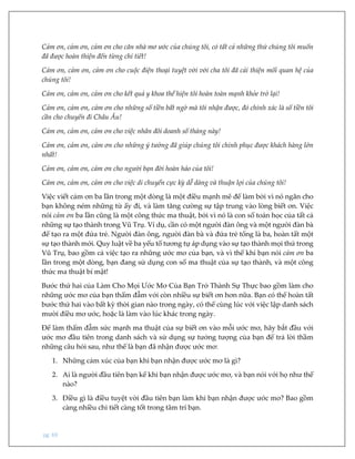 pg. 69
Cảm ơn, cảm ơn, cảm ơn cho căn nhà mơ ước của chúng tôi, có tất cả những thứ chúng tôi muốn
đã được hoàn thiện đến từng chi tiết!
Cảm ơn, cảm ơn, cảm ơn cho cuộc điện thoại tuyệt vời với cha tôi đã cải thiện mối quan hệ của
chúng tôi!
Cảm ơn, cảm ơn, cảm ơn cho kết quả y khoa thể hiện tôi hoàn toàn mạnh khỏe trở lại!
Cảm ơn, cảm ơn, cảm ơn cho những số tiền bất ngờ mà tôi nhận được, đó chính xác là số tiền tôi
cần cho chuyến đi Châu Âu!
Cảm ơn, cảm ơn, cảm ơn cho việc nhân đôi doanh số tháng này!
Cảm ơn, cảm ơn, cảm ơn cho những ý tưởng đã giúp chúng tôi chinh phục được khách hàng lớn
nhất!
Cảm ơn, cảm ơn, cảm ơn cho người bạn đời hoàn hảo của tôi!
Cảm ơn, cảm ơn, cảm ơn cho việc di chuyển cực kỳ dễ dàng và thuận lợi của chúng tôi!
Việc viết cảm ơn ba lần trong một dòng là một điều mạnh mẽ để làm bởi vì nó ngăn cho
bạn không ném những từ ấy đi, và làm tăng cường sự tập trung vào lòng biết ơn. Việc
nói cảm ơn ba lần cũng là một công thức ma thuật, bởi vì nó là con số toán học của tất cả
những sự tạo thành trong Vũ Trụ. Ví dụ, cần có một người đàn ông và một người đàn bà
để tạo ra một đứa trẻ. Người đàn ông, người đàn bà và đứa trẻ tổng là ba, hoàn tất một
sự tạo thành mới. Quy luật về ba yếu tố tương tự áp dụng vào sự tạo thành mọi thứ trong
Vũ Trụ, bao gồm cả việc tạo ra những ước mơ của bạn, và vì thế khi bạn nói cảm ơn ba
lần trong một dòng, bạn đang sử dụng con số ma thuật của sự tạo thành, và một công
thức ma thuật bí mật!
Bước thứ hai của Làm Cho Mọi Ước Mơ Của Bạn Trở Thành Sự Thực bao gồm làm cho
những ước mơ của bạn thấm đẫm với còn nhiều sự biết ơn hơn nữa. Bạn có thể hoàn tất
bước thứ hai vào bất kỳ thời gian nào trong ngày, có thể cùng lúc với việc lập danh sách
mười điều mơ ước, hoặc là làm vào lúc khác trong ngày.
Để làm thấm đẫm sức mạnh ma thuật của sự biết ơn vào mỗi ước mơ, hãy bắt đầu với
ước mơ đầu tiên trong danh sách và sử dụng sự tưởng tượng của bạn để trả lời thầm
những câu hỏi sau, như thể là bạn đã nhận được ước mơ:
1. Những cảm xúc của bạn khi bạn nhận được ước mơ là gì?
2. Ai là người đầu tiên bạn kể khi bạn nhận được ước mơ, và bạn nói với họ như thế
nào?
3. Điều gì là điều tuyệt vời đầu tiên bạn làm khi bạn nhận được ước mơ? Bao gồm
càng nhiều chi tiết càng tốt trong tâm trí bạn.
 