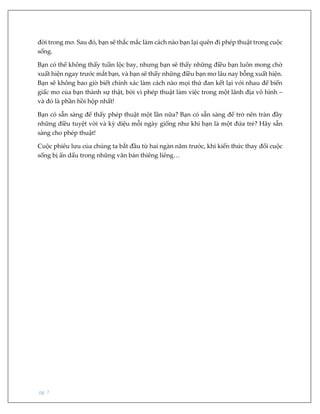 pg. 7
đời trong mơ. Sau đó, bạn sẽ thắc mắc làm cách nào bạn lại quên đi phép thuật trong cuộc
sống.
Bạn có thể không thấy tuần lộc bay, nhưng bạn sẽ thấy những điều bạn luôn mong chờ
xuất hiện ngay trước mắt bạn, và bạn sẽ thấy những điều bạn mơ lâu nay bỗng xuất hiện.
Bạn sẽ không bao giờ biết chính xác làm cách nào mọi thứ đan kết lại với nhau để biến
giấc mơ của bạn thành sự thật, bởi vì phép thuật làm việc trong một lãnh địa vô hình –
và đó là phần hồi hộp nhất!
Bạn có sẵn sàng để thấy phép thuật một lần nữa? Bạn có sẵn sàng để trở nên tràn đầy
những điều tuyệt vời và kỳ diệu mỗi ngày giống như khi bạn là một đứa trẻ? Hãy sẵn
sàng cho phép thuật!
Cuộc phiêu lưu của chúng ta bắt đầu từ hai ngàn năm trước, khi kiến thức thay đổi cuộc
sống bị ẩn dấu trong những văn bản thiêng liêng…
 