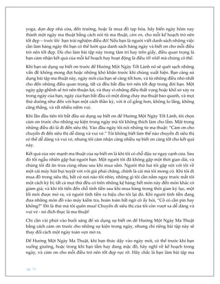 pg. 73
yoga, dọn dẹp nhà cửa, đến trường, hoặc là mua đồ tạp hóa, hãy biến ngày hôm nay
thành một ngày ma thuật bằng cách nói từ ma thuật, cảm ơn, cho mỗi kế hoạch trở nên
tốt đẹp – trước khi bạn trải nghiệm điều đó! Nếu bạn là người viết danh sách những việc
cần làm hàng ngày thì bạn có thể lướt qua danh sách hàng ngày và biết ơn cho mỗi điều
trở nên tốt đẹp. Dù cho làm bài tập này trong tâm trí hay trên giấy, điều quan trọng là
bạn cảm nhận kết quả của mỗi kế hoạch hay hoạt động là điều tốt nhất mà chúng có thể.
Khi bạn sử dụng sự biết ơn trước để Hưởng Một Ngày Tốt Lành nó sẽ quét sạch những
vấn đề không mong đợi hoặc những khó khăn trước khi chúng xuất hiện. Bạn càng sử
dụng bài tập ma thuật này, ngày mới của bạn sẽ càng tốt hơn, và từ những điều nhỏ nhất
cho đến những điều quan trọng, tất cả đều bắt đầu trở nên tốt đẹp trong đời bạn. Một
ngày gập ghềnh sẽ trở nên thuận lợi, và thay vì những điều thất vọng hoặc khổ sở xảy ra
trong ngày của bạn, ngày của bạn bắt đầu có một dòng chảy ma thuật bao quanh, và mọi
thứ dường như đến với bạn một cách thần kỳ, với ít cố gắng hơn, không lo lắng, không
căng thẳng, và rất nhiều niềm vui.
Khi lần đầu tiên tôi bắt đầu sử dụng sự biết ơn để Hưởng Một Ngày Tốt Lành, tôi chọn
cảm ơn trước cho những sự kiện trong ngày mà tôi không thích làm cho lắm. Một trong
những điều đó là đi đến siêu thị. Vào đầu ngày tôi nói những từ ma thuật: “Cảm ơn cho
chuyến đi đến siêu thị dễ dàng và vui vẻ.” Tôi không biết làm thế nào chuyến đi siêu thị
có thể dễ dàng và vui vẻ, nhưng tôi cảm nhận càng nhiều sự biết ơn càng tốt cho kết quả
này.
Kết quả của sức mạnh ma thuật của sự biết ơn là khi tôi có chỗ đậu xe ngay cạnh cửa. Sau
đó tôi ngẫu nhiên gặp hai người bạn. Một người tôi đã không gặp một thời gian dài, và
chúng tôi đã ăn trưa cùng nhau sau khi mua sắm. Người thứ hai tôi gặp nói với tôi về
một cái máy hút bụi tuyệt vời với giá phải chăng, chính là cái mà tôi mong có. Khi tôi đi
mua đồ trong siêu thị, bất cứ nơi nào tôi nhìn, những gì tôi cần nằm ngay trước mắt tôi
một cách kỳ bí; tất cả mọi thứ đều có trên những kệ hàng; hết món này đến món khác có
giảm giá; và khi tôi tiến đến chỗ tính tiền sau khi mua hàng trong thời gian kỷ lục, một
lối mới được mở ra, và người tính tiền ra hiệu cho tôi lại đó. Khi người tính tiền đang
đưa những món đồ vào máy kiểm tra, hoàn toàn bất ngờ cô ấy hỏi, “Cô có cần pin hay
không?” Đó là thứ mà tôi quên mua! Chuyến đi siêu thị của tôi còn vượt xa dễ dàng và
vui vẻ - nó đích thực là ma thuật!
Chỉ cần vài phút vào buổi sáng để sử dụng sự biết ơn để Hưởng Một Ngày Ma Thuật
bằng cách cảm ơn trước cho những sự kiện trong ngày, nhưng chỉ riêng bài tập này sẽ
thay đổi cách một ngày toàn vẹn mở ra.
Để Hưởng Một Ngày Ma Thuật, khi bạn thức dậy vào ngày mới, có thể trước khi bạn
xuống giường, hoặc trong khi bạn tắm hay đang mặc đồ, hãy nghĩ về kế hoạch trong
ngày, và cảm ơn cho mỗi điều trở nên tốt đẹp rực rỡ. Hãy chắc là bạn làm bài tập ma
 