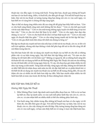 pg. 74
thuật này vào đầu ngày và trong một buổi. Trong tâm bạn, duyệt qua những kế hoạch
mà bạn có vào buổi sáng, chiều, và buổi tối, cho đến giờ đi ngủ. Với mỗi kế hoạch hay sự
kiện, hãy nói từ ma thuật và tưởng tượng rằng bạn đang nói cảm ơn vào cuối ngày, và
bạn biết ơn vô cùng bởi vì chúng tốt đẹp rạng ngời.
Bạn có thể sử dụng càng nhiều mức độ cao càng tốt để giúp bạn thấy biết ơn hơn. “Cảm
ơn cho buổi sáng thành công một cách không thể tin được.” “Cảm ơn cho kết quả tuyệt
vời từ cuộc điện thoại.” “Cảm ơn cho một trong những ngày tuyệt vời nhất từng có tại nơi
làm việc.” “Cảm ơn cho trò chơi thể thao ly kỳ nhất”. “Cảm ơn cho ngày dọn dẹp nhẹ
nhàng và vui vẻ”. “Cảm ơn cho buổi tối đi chơi với bạn thật tuyệt vời.” “Cảm ơn cho một
ngày di chuyển thật thư giãn.” “Cảm ơn cho năng lượng mạnh mẽ từ bài tập thể dục.”
“Cảm ơn cho gia đình luôn bên nhau tốt nhất mà chúng ta từng có.”
Bài tập ma thuật này mạnh mẽ hơn nữa nếu bạn có thể nói từ ma thuật, cảm ơn, to lên với
mỗi trải nghiệm, nhưng nếu bạn không ở tình thế phù hợp để nói to lên thì cũng tốt để
nói thầm trong tâm trí.
Sau khi bạn hoàn tất việc sử dụng sức mạnh ma thuật của sự biết ơn cho tất cả những
phần việc và sự kiện trong ngày, hãy kết thúc bài tập bằng cách nói, “Và cảm ơn cho
những tin tốt lành đến với tôi hôm nay!” Không có ngoại lệ, tất cả những buổi sáng khi
tôi hoàn tất việc sử dụng sự biết ơn để Hưởng Một Ngày Ma Thuật, tôi cảm ơn cho những
tin tức tốt lành đến với tôi trong ngày hôm ấy. Vì vậy, tôi chưa bao giờ nhận nhiều tin tốt
như vậy trong cả đời mình. Từng tuần nối tiếp, từng ngày nối tiếp, những tin tốt lành đổ
xô đến! Mỗi khi tôi nhận được một mẩu tin tốt, tôi đặc biệt biết ơn và phấn khích bởi vì
tôi biết tôi đã sử dụng sức mạnh ma thuật của sự biết ơn để mang chúng đến, rồi sau đó
thậm chí còn có nhiều tin tốt lành hơn tiếp tục đến. Nếu bạn muốn nhận nhiều tin tốt
lành hơn bất cứ mức nào trước đó thì hãy đi theo những bước chân tôi.
BÀI TẬP MA THUẬT SỐ 14
Hưởng Một Ngày Ma Thuật
1. Đếm Những Phúc Lành: lập danh sách mười điều được ban ơn. Viết ra tại sao bạn
lại biết ơn. Đọc lại danh sách, và vào cuối mỗi phúc lành hãy nói cảm ơn, cảm ơn,
cảm ơn, và cảm nhận biết ơn nhiều nhất có thể cho những phúc lành này.
2. Vào buổi sáng, hãy nhẩm trong đầu những kế hoạch mà bạn có cho ngày và tối
hôm đó, cho đến thời gian đi ngủ. Với mỗi kế hoạch hay sự kiện, hãy nói từ ma
thuật, cảm ơn, cho việc chúng trở nên tốt đẹp. Hãy tưởng tượng rằng bạn đang nói
cảm ơn vào cuối ngày, và bạn cảm thấy biết ơn vô cùng vì mọi việc thật hoàn hảo.
 
