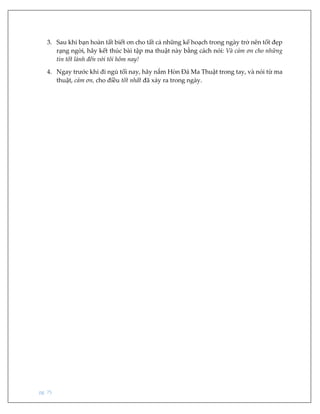 pg. 75
3. Sau khi bạn hoàn tất biết ơn cho tất cả những kế hoạch trong ngày trở nên tốt đẹp
rạng ngời, hãy kết thúc bài tập ma thuật này bằng cách nói: Và cảm ơn cho những
tin tốt lành đến với tôi hôm nay!
4. Ngay trước khi đi ngủ tối nay, hãy nắm Hòn Đá Ma Thuật trong tay, và nói từ ma
thuật, cảm ơn, cho điều tốt nhất đã xảy ra trong ngày.
 