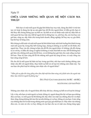 pg. 76
Ngày 15
CHỮA LÀNH NHỮNG MỐI QUAN HỆ MỘT CÁCH MA
THUẬT
Nếu bạn có một mối quan hệ gặp khó khăn hay trục trặc, đang đau khổ vì trái tim
tan vỡ, hoặc là đang ôm ấp sự oán giận hay đổ lỗi cho người khác về điều gì đó, bạn có
thể thay đổi chúng thông qua sự biết ơn. Sự biết ơn sẽ cải thiện một cách kỳ diệu bất cứ
mối quan hệ trục trặc nào, bất kể người đó là chồng hay vợ, anh hay chị, con trai hay con
gái bạn, cộng sự, sếp, thân chủ trong kinh doanh, đồng nghiệp, bố hay mẹ vợ, gia đình,
bạn bè hay là hàng xóm.
Khi chúng ta đối mặt với một mối quan hệ khó khăn hoặc một tình huống thử thách trong
một mối quan hệ, trong hầu hết trường hợp, chúng ta không có sự biết ơn tối thiểu cho
người kia. Thay vào đó, chúng ta bận rộn đổ lỗi cho người khác về những vấn đề chúng
ta có với họ, và điều đó cũng có nghĩa là không có một chút biết ơn nào. Đổ lỗi không bao
giờ làm cho những mối quan hệ tốt hơn, và nó không bao giờ làm cho cuộc sống của bạn
tốt hơn. Thực tế, bạn càng đổ lỗi thì những mối quan hệ càng tệ hơn, và cuộc sống của
bạn cũng càng tệ hơn.
Dù cho đó là mối quan hệ hiện tại hay trong quá khứ, nếu bạn nuôi dưỡng những cảm
nhận xấu đối với người khác, thực hành sự biết ơn sẽ loại trừ những cảm nhận này. Tại
sao bạn cần phải loại bỏ những cảm nhận xấu về người khác?
“Nắm giữ sự giận dữ cũng giống như cầm chặt một hòn than nóng với ý định ném cho người nào
khác; bạn chính là người bị phỏng tay.”
ĐỨC PHẬT GAUTAMA (KHOẢNG 563 BC – 483 BC)
NGƯỜI SÁNG LẬP ĐẠO PHẬT
Những cảm nhận xấu về người khác đốt cháy đời bạn, nhưng sự biết ơn sẽ loại bỏ chúng!
Lấy ví dụ, nếu bạn có một người vợ hoặc chồng cũ, người đang liên hệ với bạn qua những
đứa con bạn, và mối quan hệ thì không tốt, hãy nhìn vào mặt của những đứa trẻ và nhận
thức rằng chúng không thể nào tồn tại nếu không có vợ hay chồng cũ của bạn. Cuộc sống
của những đứa trẻ là một trong những món quà quý giá nhất bạn có. Hãy nhìn vào những
đứa con, và cảm ơn cho vợ hay chồng cũ của bạn cho sự có mặt của chúng từng ngày
 