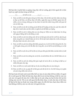 pg. 78
Khi bạn đào và phát hiện ra quặng vàng, hãy viết nó xuống, ghi rõ tên người đó và bộc
bạch suy nghĩ của bạn trong sự biết ơn:
Tên , tôi biết ơn cho cái gì? .
1. Paul, em biết ơn cho thời gian chúng ta ở bên nhau. Cho tới khi cuộc hôn nhân của chúng
ta thực sự kết thúc, em đã học được rất nhiều, ngày hôm nay em đã khôn ngoan hơn rất
nhiều, và em sử dụng những gì em học được từ cuộc hôn nhân trong nhiều mối quan hệ
của em hiện nay.
2. Paul, em biết ơn cho tất cả những gì anh đã làm để cố gắng và làm cho cuộc hôn nhân tốt
đẹp, bởi vì mười năm của hôn nhân có nghĩa là anh đã thật sự cố gắng.
3. Paul, em biết ơn anh vì những đứa con của chúng ta. Niềm vui em nhận được từ chúng
mỗi ngày sẽ không thể có nếu không có anh.
4. Paul, em biết ơn anh cho những việc vất vả và thời gian dài anh bỏ ra để chu cấp cho gia
đình, trong khi em ở nhà để chăm sóc lũ trẻ. Đó là một trách nhiệm lớn vì tất cả chúng ta
đều phụ thuộc vào anh, cảm ơn anh.
5. Paul, em biết ơn anh cho những thời khắc quý giá em có với lũ trẻ khi chúng lớn lên. Em
có thể ngắm chúng nói và đi lần đầu tiên trong đời, và em biết là anh đã không có cơ hội
đó.
6. Paul, em biết ơn anh cho sự hỗ trợ khi em trải qua thời gian khó khăn của đau buồn và mất
mát.
7. Paul, em biết ơn anh cho những lúc em bị ốm, và anh đã làm tất cả có thể để chăm sóc em
và lũ trẻ.
8. Paul, em biết ơn anh cho những thời gian tuyệt vời mà ta đã có, và chúng ta thật sự có
nhiều thời gian như vậy.
9. Paul, em biết ơn vì anh muốn tiếp tục là cha của những đứa con của chúng ta.
10. Paul, em biết ơn cho sự giúp đỡ và thời gian anh đã cho lũ trẻ. Em biết chúng có ý nghĩa
với anh cũng nhiều như với em.
Khi bạn hoàn tất danh sách mười điều biết ơn, bạn sẽ cảm nhận tốt hơn nhiều về người
đó và mối quan hệ. Điểm tối hậu bạn chạm đến là nơi mà bạn không có bất kỳ cảm xúc
xấu nào với người đó nữa, bởi vì điều thật sự là cuộc sống của bạn bị làm tổn hại bởi
những cảm xúc đó. Tất cả các mối quan hệ đều khác nhau, và nếu cần, bạn có thể chọn
để lặp lại bài tập ma thuật này trong nhiều ngày cho đến khi bạn chạm được điểm mà
bạn không có bất kỳ cảm xúc xấu nào với người đó nữa.
 