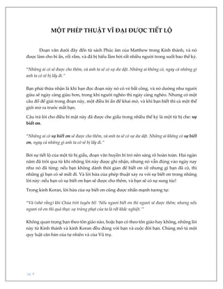 pg. 8
MỘT PHÉP THUẬT VĨ ĐẠI ĐƯỢC TIẾT LỘ
Đoạn văn dưới đây đến từ sách Phúc âm của Matthew trong Kinh thánh, và nó
được làm cho bí ẩn, rối rắm, và đã bị hiểu lầm bởi rất nhiều người trong suốt bao thế kỷ.
“Những ai có sẽ được cho thêm, và anh ta sẽ có sự dư dật. Những ai không có, ngay cả những gì
anh ta có sẽ bị lấy đi.”
Bạn phải thừa nhận là khi bạn đọc đoạn này nó có vẻ bất công, và nó dường như người
giàu sẽ ngày càng giàu hơn, trong khi người nghèo thì ngày càng nghèo. Nhưng có một
câu đố để giải trong đoạn này, một điều bí ẩn để khai mở, và khi bạn biết thì cả một thế
giới mở ra trước mắt bạn.
Câu trả lời cho điều bí mật này đã được che giấu trong nhiều thế kỷ là một từ bị che: sự
biết ơn.
“Những ai có sự biết ơn sẽ được cho thêm, và anh ta sẽ có sự dư dật. Những ai không có sự biết
ơn, ngay cả những gì anh ta có sẽ bị lấy đi.”
Bởi sự tiết lộ của một từ bị giấu, đoạn văn huyền bí trở nên sáng rõ hoàn toàn. Hai ngàn
năm đã trôi qua từ khi những lời này được ghi nhận, nhưng nó vẫn đúng vào ngày nay
như nó đã từng: nếu bạn không dành thời gian để biết ơn về nhưng gì bạn đã có, thì
những gì bạn có sẽ mất đi. Và lời hứa của phép thuật xảy ra với sự biết ơn trong những
lời này: nếu bạn có sự biết ơn bạn sẽ được cho thêm, và bạn sẽ có sự sung túc!
Trong kinh Koran, lời hứa của sự biết ơn cũng được nhấn mạnh tương tự:
“Và (nhớ rằng) khi Chúa trời tuyên bố: ‘Nếu ngươi biết ơn thì ngươi sẽ được thêm; nhưng nếu
ngươi vô ơn thì quả thực sự trừng phạt của ta là rất khắc nghiệt.’”
Không quan trọng bạn theo tôn giáo nào, hoặc bạn có theo tôn giáo hay không, những lời
này từ Kinh thánh và kinh Koran đều đúng với bạn và cuộc đời bạn. Chúng mô tả một
quy luật căn bản của tự nhiên và của Vũ trụ.
 