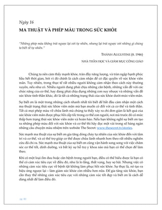 pg. 80
Ngày 16
MA THUẬT VÀ PHÉP MÀU TRONG SỨC KHỎE
“Những phép màu không trái ngược lại với tự nhiên, nhưng lại trái ngược với những gì chúng
ta biết về tự nhiên.”
THÁNH AUGUSTINE (B. 1946)
NHÀ THẦN HỌC VÀ GIÁM MỤC CÔNG GIÁO
Chúng ta nên cảm thấy mạnh khỏe, tràn đầy năng lượng, và tràn ngập hạnh phúc
hầu hết thời gian, bởi vì đó chính là cách cảm nhận để có đặc quyền về sức khỏe viên
mãn. Tuy nhiên, trong thực tế rất nhiều người không cảm nhận theo cách này thường
xuyên, nếu như có. Nhiều người đang phải chịu những căn bệnh, những vấn đề với các
chức năng của cơ thể, hay đang phải chịu đựng những cơn suy nhược và những vấn đề
sức khỏe tinh thần khác, đó là tất cả những trạng thái của sức khỏe dưới-mức-viên-mãn.
Sự biết ơn là một trong những cách nhanh nhất tôi biết để bắt đầu cảm nhận một cách
ma thuật trạng thái sức khỏe viên mãn mà bạn muốn có đối với cả cơ thể và tinh thần.
Tất cả mọi phép màu về chữa lành mà chúng ta thấy xảy ra chỉ đơn giản là kết quả của
sức khỏe viên mãn được phục hồi cấp tốc trong cơ thể con người, nơi mà trước đó có mức
thấp hơn trạng thái sức khỏe viên mãn và hoàn hảo. Nếu bạn không nghĩ sự biết ơn tạo
ra những phép màu đối với sức khỏe và cơ thể thì hãy đọc một vài trong số hàng ngàn
những câu chuyện màu nhiệm trên website The Secret: www.thesecret.tv/stories.
Sức mạnh ma thuật của sự biết ơn gia tăng dòng chảy tự nhiên của sức khỏe đến với tâm
trí và cơ thể, và có thể trợ giúp cơ thể được chữa lành nhanh hơn theo rất nhiều nghiên
cứu đã chỉ ra. Sức mạnh ma thuật của sự biết ơn cũng vận hành song song với việc chăm
sóc cơ thể tốt, dinh dưỡng, và bất kỳ sự hỗ trợ y khoa nào mà bạn có thể chọn để làm
theo.
Khi có một loại ốm đau hoặc căn bệnh trong người bạn, điều có thể hiểu được là bạn có
thể có cảm xúc tiêu cực về điều đó, như là lo lắng, thất vọng, hay sợ hãi. Nhưng việc có
những cảm xúc tiêu cực về bệnh tật không làm phục hồi sức khỏe. Sự thực là, nó tạo ra
hiệu ứng ngược lại – làm giảm sức khỏe còn nhiều hơn nữa. Để gia tăng sức khỏe, bạn
cần thay thế những cảm xúc tiêu cực với những cảm xúc tốt đẹp và biết ơn là cách dễ
dàng nhất để làm điều đó.
 