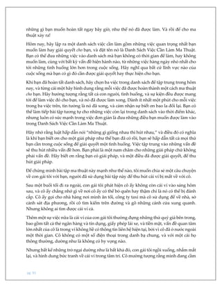 pg. 91
những gì bạn muốn hoàn tất ngay bây giờ, như thể nó đã được làm. Và rồi để cho ma
thuật xảy ra!
Hôm nay, hãy lập ra một danh sách việc cần làm gồm những việc quan trọng nhất bạn
muốn làm hay giải quyết cho bạn, và đặt tên nó là Danh Sách Việc Cần Làm Ma Thuật.
Bạn có thể đưa những việc vào danh sách mà bạn không có thời gian để làm, hay không
muốn làm, cùng với bất kỳ vấn đề hiện hành nào, từ những việc hàng ngày nhỏ nhất cho
tới những tình huống lớn hơn trong cuộc sống. Hãy nghĩ qua bất cứ lĩnh vực nào của
cuộc sống mà bạn có gì đó cần được giải quyết hay thực hiện cho bạn.
Khi bạn đã hoàn tất danh sách, hãy chọn ba việc trong danh sách để tập trung trong hôm
nay, và từng cái một hãy hình dung rằng mỗi việc đã được hoàn thành một cách ma thuật
cho bạn. Hãy hưởng tượng rằng tất cả con người, tình huống, và sự kiện đều được mang
tới để làm việc đó cho bạn, và nó đã được làm xong. Dành ít nhất một phút cho mỗi việc
trong ba việc trên, tin tưởng là nó đã xong, và cảm nhận sự biết ơn bao la đổi lại. Bạn có
thể làm tiếp bài tập tương tự cho những việc còn lại trong danh sách vào thời điểm khác,
nhưng luôn có sức mạnh trong việc đơn giản là đưa những điều bạn muốn được làm vào
trong Danh Sách Việc Cần Làm Ma Thuật.
Hãy nhớ rằng luật hấp dẫn nói “những gì giống nhau thì hút nhau,” và điều đó có nghĩa
là khi bạn biết ơn cho một giải pháp như thể bạn đã có rồi, bạn sẽ hấp dẫn tất cả mọi thứ
bạn cần trong cuộc sống để giải quyết một tình huống. Việc tập trung vào những vấn đề
sẽ thu hút nhiều vấn đề hơn. Bạn phải là một nam châm cho những giải pháp chứ không
phải vấn đề. Hãy biết ơn rằng bạn có giải pháp, và một điều đã được giải quyết, để thu
hút giải pháp.
Để chứng minh bài tập ma thuật này mạnh như thế nào, tôi muốn chia sẻ một câu chuyện
về con gái tôi với bạn, người đã sử dụng bài tập này để thu hút cái ví bị mất về với cô.
Sau một buổi tối đi ra ngoài, con gái tôi phát hiện cô ấy không còn cái ví vào sáng hôm
sau, và cô ấy chẳng nhớ gì về nơi cô ấy có thể bỏ quên hay thậm chí là nó có thể bị đánh
cắp. Cô ấy gọi cho nhà hàng nơi mình ăn tối, công ty taxi mà cô sử dụng để về nhà, sở
cảnh sát địa phương, rồi cô tìm kiếm trên đường và gõ những cánh cửa xung quanh.
Nhưng không ai tìm được cái ví cả.
Thêm một sự việc nữa là cái ví của con gái tôi thường đựng những thứ quý giá bên trong,
bao gồm tất cả thẻ ngân hàng và tín dụng, giấy phép lái xe, và tiền mặt, vấn đề quan tâm
lớn nhất của cô là trong ví không hề có thông tin liên hệ hiện tại, bởi vì cô đã ở nước ngoài
một thời gian. Cô không có một số điện thoại trong danh bạ chung, và với một cái họ
thông thường, dường như là không có hy vọng nào.
Nhưng bất kể những trở ngại dường như là bất khả đó, con gái tôi ngồi xuống, nhắm mắt
lại, và hình dung bức tranh về cái ví trong tâm trí. Cô mường tượng rằng mình đang cầm
 