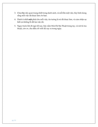 pg. 93
3. Chọn ba việc quan trọng nhất trong danh sách, và mỗi lần một việc, hãy hình dung
rằng mỗi việc đã được làm cho bạn.
4. Dành ít nhất một phút cho mỗi việc, tin tưởng là nó đã được làm, và cảm nhận sự
biết ơn khổng lồ đổi lại việc đó.
5. Ngay trước khi đi ngủ tối nay, hãy nắm Hòn Đá Ma Thuật trong tay, và nói từ ma
thuật, cảm ơn, cho điều tốt nhất đã xảy ra trong ngày.
 