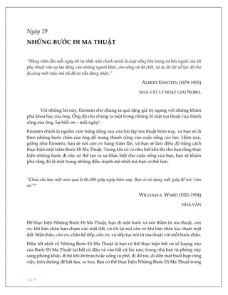 pg. 94
Ngày 19
NHỮNG BƯỚC ĐI MA THUẬT
“Hàng trăm lần mỗi ngày tôi tự nhắc nhở chính mình là cuộc sống bên trong và bên ngoài của tôi
phụ thuộc vào sự lao động của những người khác, còn sống và đã chết, và do đó tôi nỗ lực để cho
đi cùng một mức mà tôi đã và vẫn đang nhận.”
ALBERT EINSTEIN (1879-1955)
NHÀ VẬT LÝ ĐOẠT GIẢI NOBEL
Với những lời này, Einstein cho chúng ta quà tặng giá trị ngang với những khám
phá khoa học của ông. Ông đã cho chúng ta một trong những bí mật ma thuật của thành
công của ông. Sự biết ơn – mỗi ngày!
Einstein chính là nguồn cảm hứng đằng sau của bài tập ma thuật hôm nay, và bạn sẽ đi
theo những bước chân của ông để mang thành công vào cuộc sống của bạn. Hôm nay,
giống như Einstein, bạn sẽ nói cảm ơn hàng trăm lần, và bạn sẽ làm điều đó bằng cách
thực hiện một trăm Bước Đi Ma Thuật. Trong khi có vẻ như bất khả thi cho bạn rằng thực
hiện những bước đi này có thể tạo ra sự khác biệt cho cuộc sống của bạn, bạn sẽ khám
phá rằng đó là một trong những điều mạnh mẽ nhất mà bạn có thể làm.
“Chúa cho bạn một món quà là 86.400 giây ngày hôm nay. Bạn có sử dụng một giây để nói ‘cảm
ơn’?”
WILLIAM A. WARD (1921-1994)
NHÀ VĂN
Để thực hiện Những Bước Đi Ma Thuật, bạn đi một bước và nói thầm từ ma thuật, cảm
ơn, khi bàn chân bạn chạm vào mặt đất, và rồi lại nói cảm ơn khi bàn chân kia chạm mặt
đất. Một chân, cảm ơn, chân kế tiếp, cảm ơn, và tiếp tục nói từ ma thuật với mỗi bước chân.
Điều tốt nhất về Những Bước Đi Ma Thuật là bạn có thể thực hiện bất cứ số lượng nào
của Bước Đi Ma Thuật tại bất cứ đâu và vào bất cứ lúc nào; trong nhà bạn từ phòng này
sang phòng khác, đi bộ khi ăn trưa hoặc uống cà phê, đi đổ rác, đi đến một buổi họp công
việc, trên đường để bắt tàu, xe bus. Bạn có thể thực hiện Những Bước Đi Ma Thuật trong
 