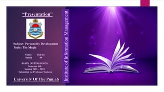 “Presentation”
Subject: Personality Development
Topic: The Magic
Name: Roll no:
Nabila 09
BS IIM (AFTER-NOON)
Semester 6th
Session 2021 – 2023
Submitted to: Professor Nosheen
University Of The Punjab
Institute
of
Information
Management
 