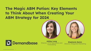 1
Copyright © 2023 Demandbase
The Magic ABM Potion: Key Elements
to Think About When Creating Your
ABM Strategy for 2024
Stephanie Quinn
Director, Integrated Marketing
Ashley Long
Director, GTM Operations and
Forecasting
 