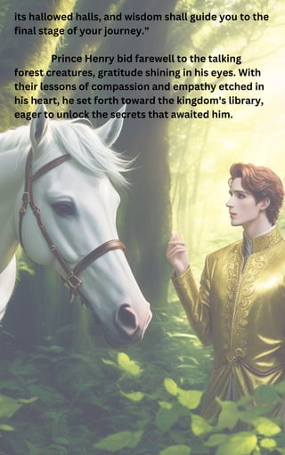 its hallowed halls, and wisdom shall guide you to the
final stage of your journey."
Prince Henry bid farewell to the talking
forest creatures, gratitude shining in his eyes. With
their lessons of compassion and empathy etched in
his heart, he set forth toward the kingdom's library,
eager to unlock the secrets that awaited him.
 