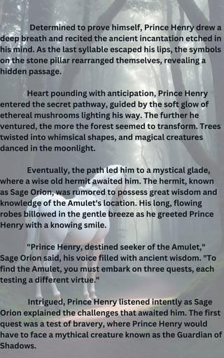 Determined to prove himself, Prince Henry drew a
deep breath and recited the ancient incantation etched in
his mind. As the last syllable escaped his lips, the symbols
on the stone pillar rearranged themselves, revealing a
hidden passage.
Heart pounding with anticipation, Prince Henry
entered the secret pathway, guided by the soft glow of
ethereal mushrooms lighting his way. The further he
ventured, the more the forest seemed to transform. Trees
twisted into whimsical shapes, and magical creatures
danced in the moonlight.
Eventually, the path led him to a mystical glade,
where a wise old hermit awaited him. The hermit, known
as Sage Orion, was rumored to possess great wisdom and
knowledge of the Amulet's location. His long, flowing
robes billowed in the gentle breeze as he greeted Prince
Henry with a knowing smile.
"Prince Henry, destined seeker of the Amulet,"
Sage Orion said, his voice filled with ancient wisdom. "To
find the Amulet, you must embark on three quests, each
testing a different virtue."
Intrigued, Prince Henry listened intently as Sage
Orion explained the challenges that awaited him. The first
quest was a test of bravery, where Prince Henry would
have to face a mythical creature known as the Guardian of
Shadows.
 