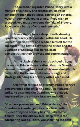 The Guardian regarded Prince Henry with a
mixture of curiosity and skepticism. Its voice
echoed through the stillness, carrying an ethereal
weight. "Very well, young prince. If you wish to
proceed, you must overcome the Trial of Bravery.
Face me in a battle of wits and strength."
Prince Henry took a deep breath, drawing
upon the bravery that resided within his heart. He
unsheathed his sword and readied himself for the
encounter. The battle between the prince and the
Guardian of Shadows was fierce, each
demonstrating their prowess and determination.
As the clash of their swords echoed through
the woods, Prince Henry realized that the Guardian
was not his enemy but a test of his own strength. He
had to find the balance between courage and
strategy, blending his bravery with a keen mind.
After what felt like an eternity, Prince Henry's
perseverance paid off. With a final, well-placed
strike, he disarmed the Guardian, who yielded,
impressed by the prince's bravery and skill.
"You have proven yourself, Prince Henry," the
Guardian acknowledged, its voice laced with
respect. "Beyond bravery lies the path to the
Amulet. Seek the old oak tree, deep within the
Whispering Woods. There, you shall find the next
 