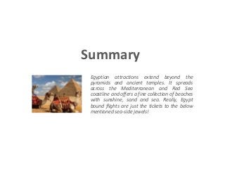 Summary 
Egyptian attractions extend beyond the 
pyramids and ancient temples. It spreads 
across the Mediterranean and Red Sea 
coastline and offers a fine collection of beaches 
with sunshine, sand and sea. Really, Egypt 
bound flights are just the tickets to the below 
mentioned sea-side jewels! 
 
